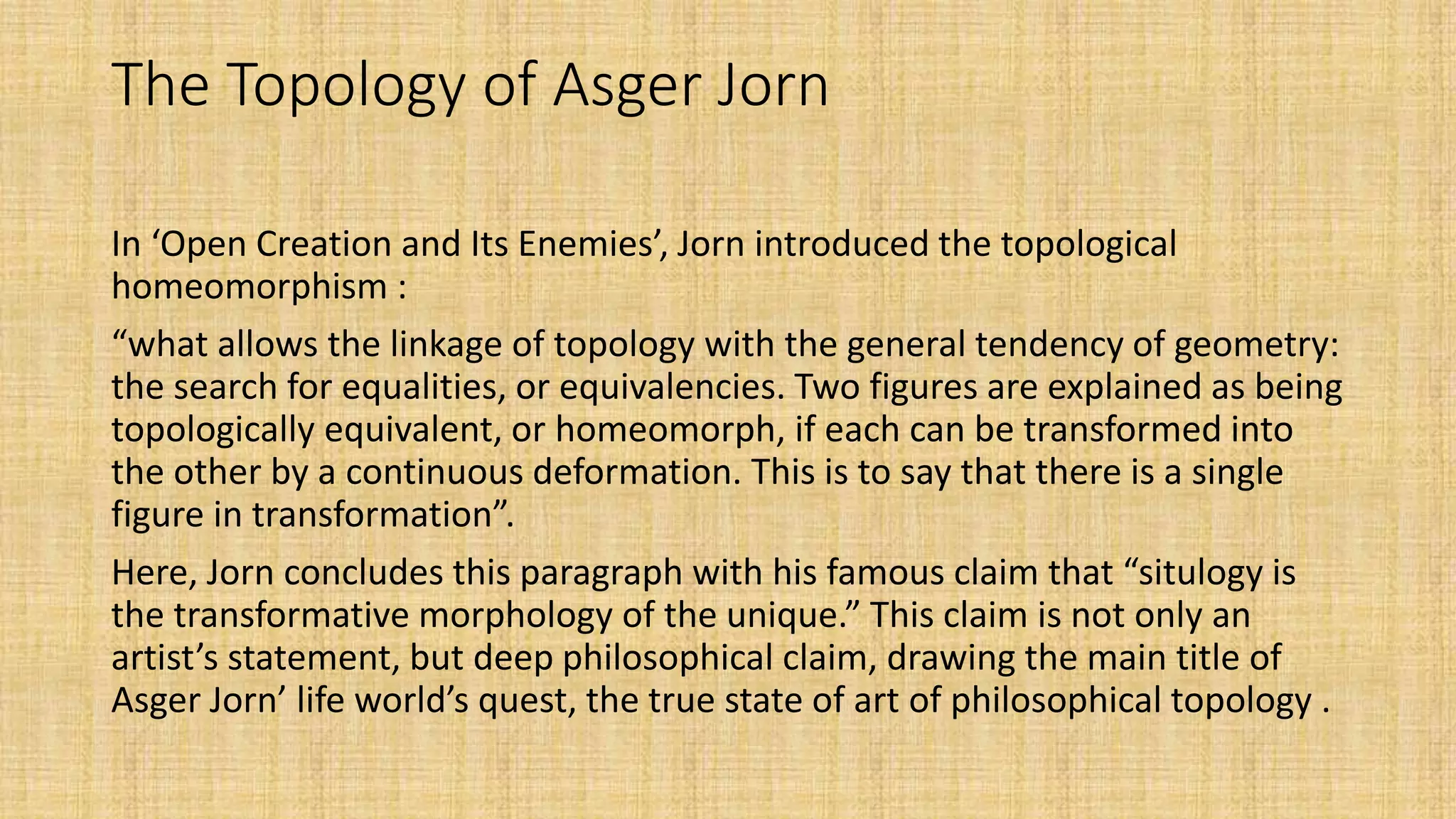 The Topology of Asger Jorn
In ‘Open Creation and Its Enemies’, Jorn introduced the topological
homeomorphism :
“what allows the linkage of topology with the general tendency of geometry:
the search for equalities, or equivalencies. Two figures are explained as being
topologically equivalent, or homeomorph, if each can be transformed into
the other by a continuous deformation. This is to say that there is a single
figure in transformation”.
Here, Jorn concludes this paragraph with his famous claim that “situlogy is
the transformative morphology of the unique.” This claim is not only an
artist’s statement, but deep philosophical claim, drawing the main title of
Asger Jorn’ life world’s quest, the true state of art of philosophical topology .
 