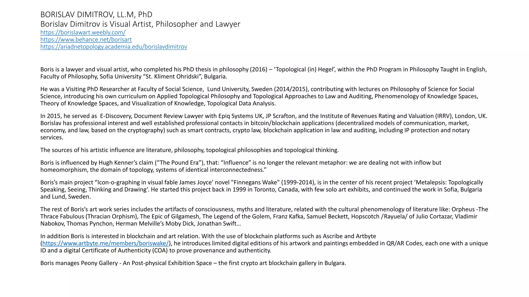 BORISLAV DIMITROV, LL.M, PhD
Borislav Dimitrov is Visual Artist, Philosopher and Lawyer
https://borislawart.weebly.com/
https://www.behance.net/borisart
https://ariadnetopology.academia.edu/borislavdimitrov
Boris is a lawyer and visual artist, who completed his PhD thesis in philosophy (2016) – ‘Topological (in) Hegel’, within the PhD Program in Philosophy Taught in English,
Faculty of Philosophy, Sofia University “St. Kliment Ohridski”, Bulgaria.
He was a Visiting PhD Researcher at Faculty of Social Science, Lund University, Sweden (2014/2015), contributing with lectures on Philosophy of Science for Social
Science, introducing his own curriculum on Applied Topological Philosophy and Topological Approaches to Law and Auditing, Phenomenology of Knowledge Spaces,
Theory of Knowledge Spaces, and Visualization of Knowledge, Topological Data Analysis.
In 2015, he served as E-Discovery, Document Review Lawyer with Epiq Systems UK, JP Scrafton, and the Institute of Revenues Rating and Valuation (IRRV), London, UK.
Borislav has professional interest and well established professional contacts in bitcoin/blockchain applications (decentralized models of communication, market,
economy, and law, based on the cryptography) such as smart contracts, crypto law, blockchain application in law and auditing, including IP protection and notary
services.
The sources of his artistic influence are literature, philosophy, topological philosophies and topological thinking.
Boris is influenced by Hugh Kenner’s claim (“The Pound Era”), that: “Influence” is no longer the relevant metaphor: we are dealing not with inflow but
homeomorphism, the domain of topology, systems of identical interconnectedness.”
Boris’s main project “Icon-o-graphing in visual fable James Joyce' novel "Finnegans Wake" (1999-2014), is in the center of his recent project ‘Metalepsis: Topologically
Speaking, Seeing, Thinking and Drawing’. He started this project back in 1999 in Toronto, Canada, with few solo art exhibits, and continued the work in Sofia, Bulgaria
and Lund, Sweden.
The rest of Boris’s art work series includes the artifacts of consciousness, myths and literature, related with the cultural phenomenology of literature like: Orpheus -The
Thrace Fabulous (Thracian Orphism), The Epic of Gilgamesh, The Legend of the Golem, Franz Kafka, Samuel Beckett, Hopscotch /Rayuela/ of Julio Cortazar, Vladimir
Nabokov, Thomas Pynchon, Herman Melville’s Moby Dick, Jonathan Swift…
In addition Boris is interested in blockchain and art relation. With the use of blockchain platforms such as Ascribe and Artbyte
(https://www.artbyte.me/members/boriswake/), he introduces limited digital editions of his artwork and paintings embedded in QR/AR Codes, each one with a unique
ID and a digital Certificate of Authenticity (COA) to prove provenance and authenticity.
Boris manages Peony Gallery - An Post-physical Exhibition Space – the first crypto art blockchain gallery in Bulgara.
 