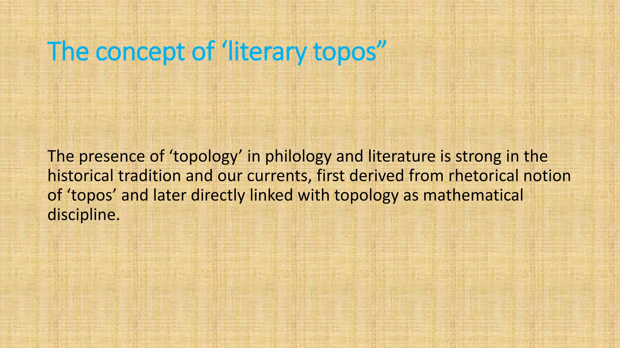 The concept of ‘literary topos”
The presence of ‘topology’ in philology and literature is strong in the
historical tradition and our currents, first derived from rhetorical notion
of ‘topos’ and later directly linked with topology as mathematical
discipline.
 
