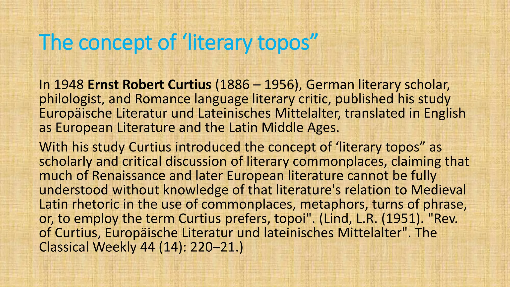 The concept of ‘literary topos”
In 1948 Ernst Robert Curtius (1886 – 1956), German literary scholar,
philologist, and Romance language literary critic, published his study
Europäische Literatur und Lateinisches Mittelalter, translated in English
as European Literature and the Latin Middle Ages.
With his study Curtius introduced the concept of ‘literary topos” as
scholarly and critical discussion of literary commonplaces, claiming that
much of Renaissance and later European literature cannot be fully
understood without knowledge of that literature's relation to Medieval
Latin rhetoric in the use of commonplaces, metaphors, turns of phrase,
or, to employ the term Curtius prefers, topoi". (Lind, L.R. (1951). "Rev.
of Curtius, Europäische Literatur und lateinisches Mittelalter". The
Classical Weekly 44 (14): 220–21.)
 