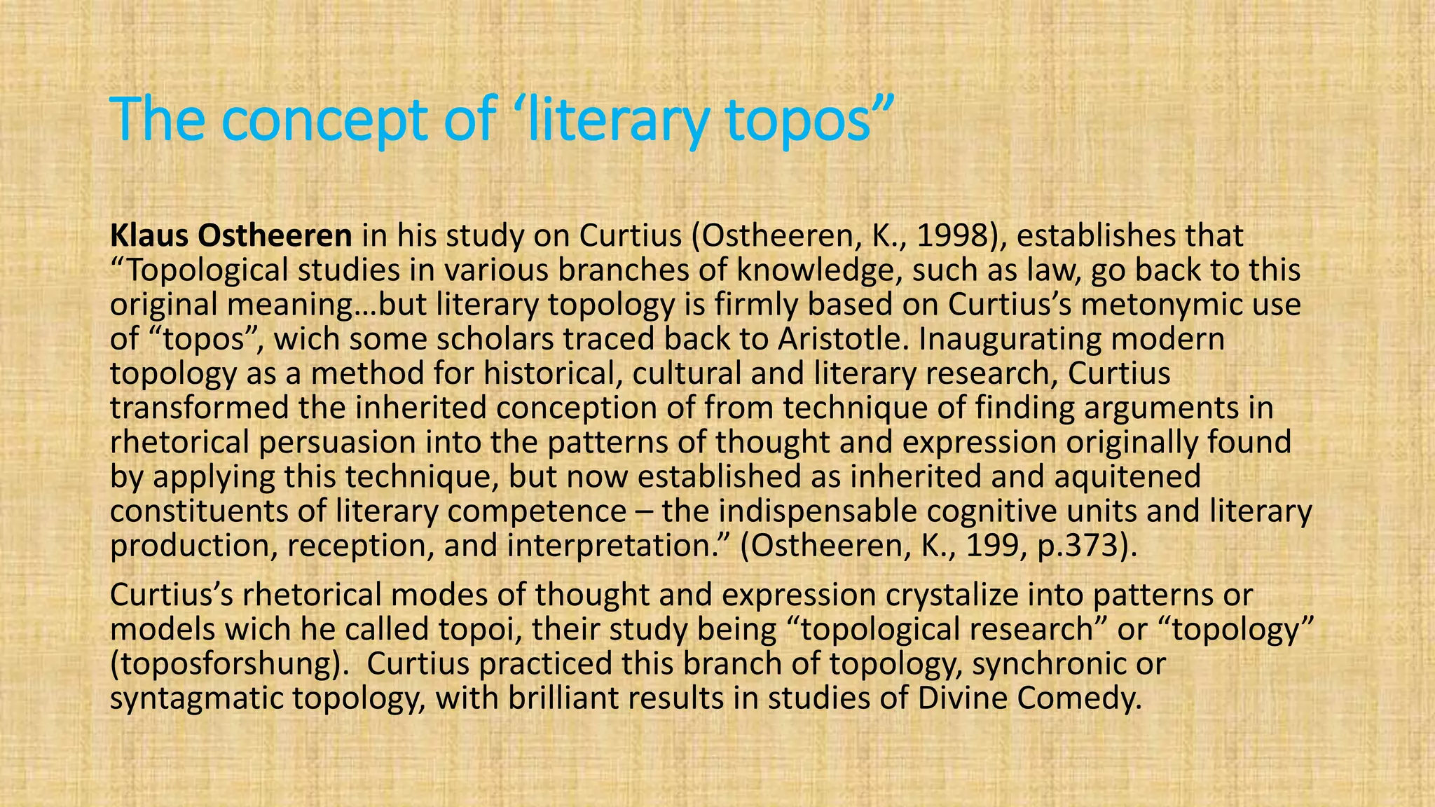 The concept of ‘literary topos”
Klaus Ostheeren in his study on Curtius (Ostheeren, K., 1998), establishes that
“Topological studies in various branches of knowledge, such as law, go back to this
original meaning…but literary topology is firmly based on Curtius’s metonymic use
of “topos”, wich some scholars traced back to Aristotle. Inaugurating modern
topology as a method for historical, cultural and literary research, Curtius
transformed the inherited conception of from technique of finding arguments in
rhetorical persuasion into the patterns of thought and expression originally found
by applying this technique, but now established as inherited and aquitened
constituents of literary competence – the indispensable cognitive units and literary
production, reception, and interpretation.” (Ostheeren, K., 199, p.373).
Curtius’s rhetorical modes of thought and expression crystalize into patterns or
models wich he called topoi, their study being “topological research” or “topology”
(toposforshung). Curtius practiced this branch of topology, synchronic or
syntagmatic topology, with brilliant results in studies of Divine Comedy.
 