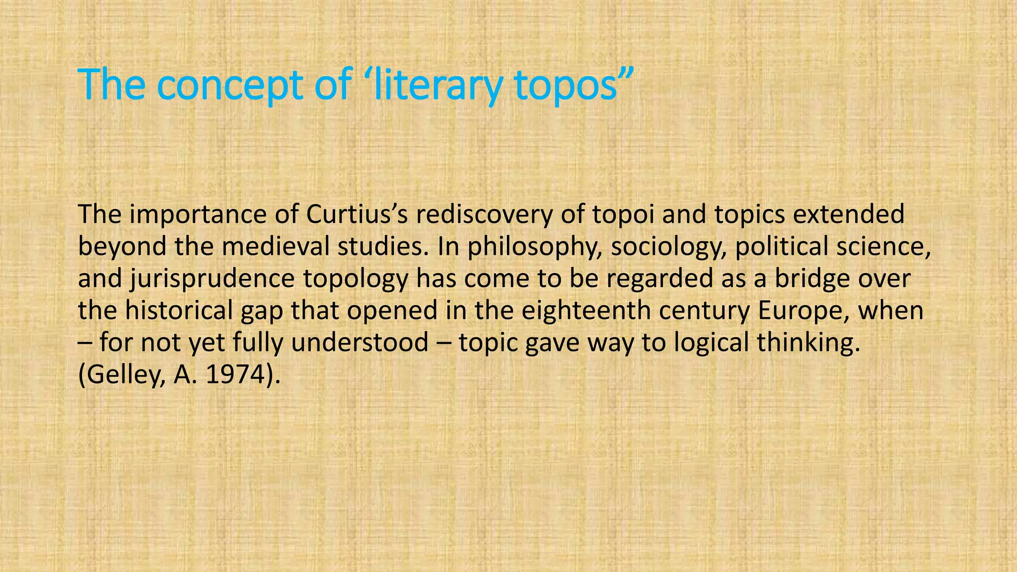 The concept of ‘literary topos”
The importance of Curtius’s rediscovery of topoi and topics extended
beyond the medieval studies. In philosophy, sociology, political science,
and jurisprudence topology has come to be regarded as a bridge over
the historical gap that opened in the eighteenth century Europe, when
– for not yet fully understood – topic gave way to logical thinking.
(Gelley, A. 1974).
 