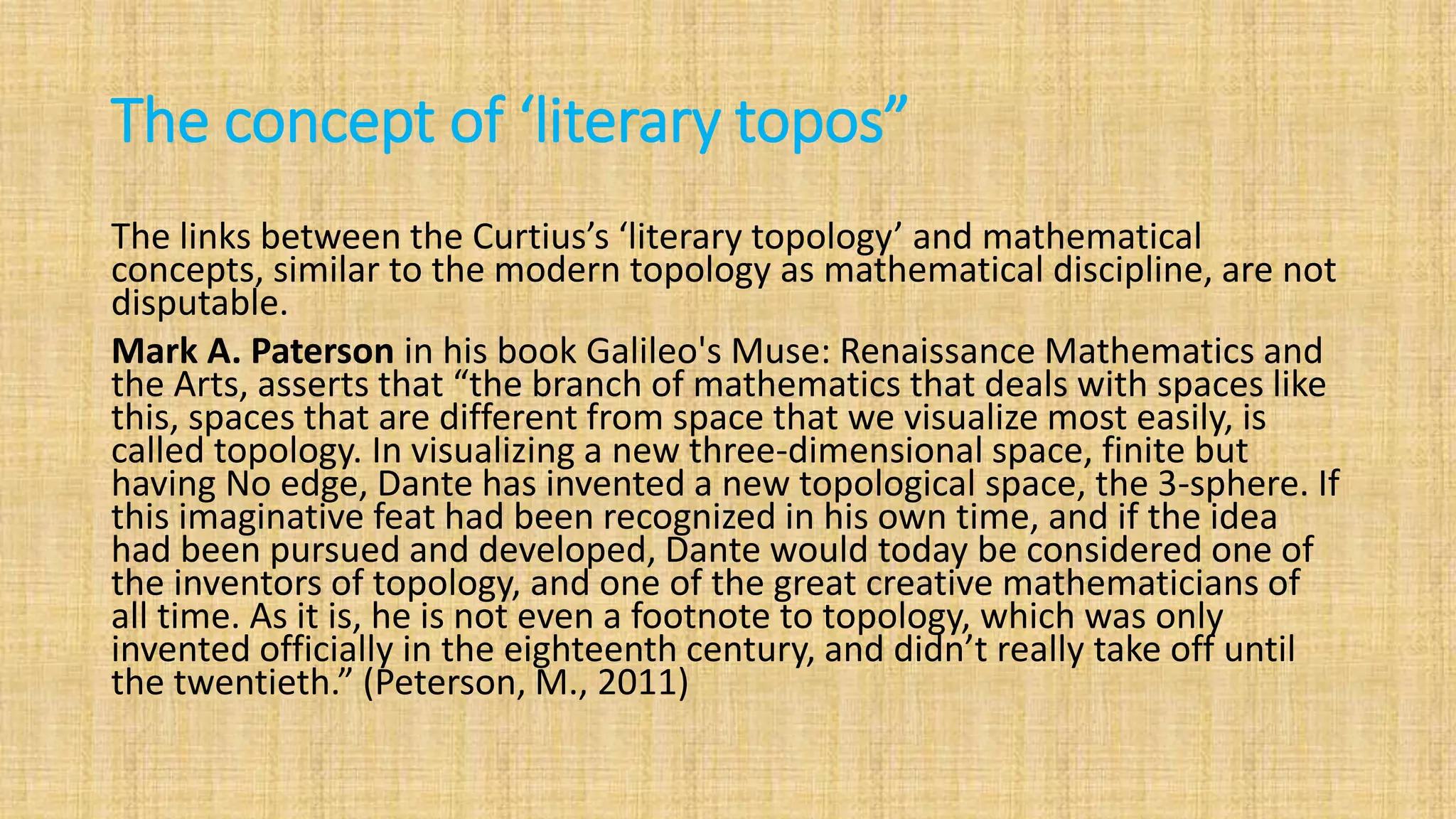 The concept of ‘literary topos”
The links between the Curtius’s ‘literary topology’ and mathematical
concepts, similar to the modern topology as mathematical discipline, are not
disputable.
Mark A. Paterson in his book Galileo's Muse: Renaissance Mathematics and
the Arts, asserts that “the branch of mathematics that deals with spaces like
this, spaces that are different from space that we visualize most easily, is
called topology. In visualizing a new three-dimensional space, finite but
having No edge, Dante has invented a new topological space, the 3-sphere. If
this imaginative feat had been recognized in his own time, and if the idea
had been pursued and developed, Dante would today be considered one of
the inventors of topology, and one of the great creative mathematicians of
all time. As it is, he is not even a footnote to topology, which was only
invented officially in the eighteenth century, and didn’t really take off until
the twentieth.” (Peterson, M., 2011)
 