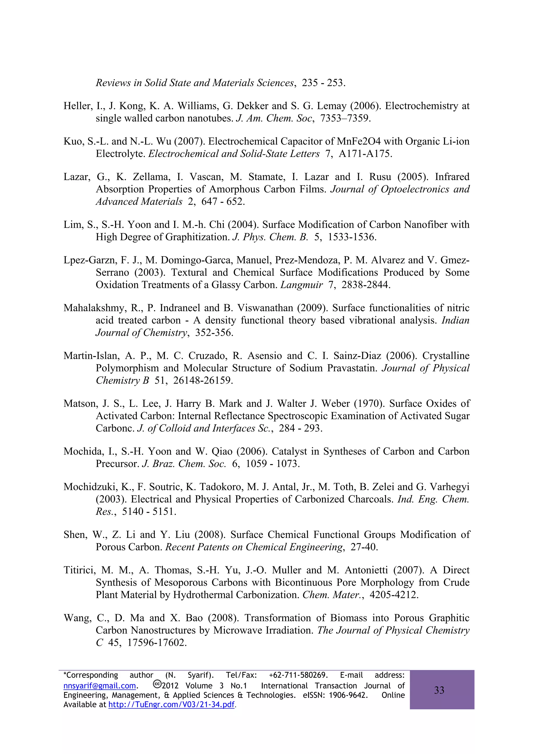 Reviews in Solid State and Materials Sciences, 235 - 253.

Heller, I., J. Kong, K. A. Williams, G. Dekker and S. G. Lemay (2006). Electrochemistry at
        single walled carbon nanotubes. J. Am. Chem. Soc, 7353–7359.

Kuo, S.-L. and N.-L. Wu (2007). Electrochemical Capacitor of MnFe2O4 with Organic Li-ion
       Electrolyte. Electrochemical and Solid-State Letters 7, A171-A175.

Lazar, G., K. Zellama, I. Vascan, M. Stamate, I. Lazar and I. Rusu (2005). Infrared
       Absorption Properties of Amorphous Carbon Films. Journal of Optoelectronics and
       Advanced Materials 2, 647 - 652.

Lim, S., S.-H. Yoon and I. M.-h. Chi (2004). Surface Modification of Carbon Nanofiber with
       High Degree of Graphitization. J. Phys. Chem. B. 5, 1533-1536.

Lpez-Garzn, F. J., M. Domingo-Garca, Manuel, Prez-Mendoza, P. M. Alvarez and V. Gmez-
      Serrano (2003). Textural and Chemical Surface Modifications Produced by Some
      Oxidation Treatments of a Glassy Carbon. Langmuir 7, 2838-2844.

Mahalakshmy, R., P. Indraneel and B. Viswanathan (2009). Surface functionalities of nitric
      acid treated carbon - A density functional theory based vibrational analysis. Indian
      Journal of Chemistry, 352-356.

Martin-Islan, A. P., M. C. Cruzado, R. Asensio and C. I. Sainz-Diaz (2006). Crystalline
       Polymorphism and Molecular Structure of Sodium Pravastatin. Journal of Physical
       Chemistry B 51, 26148-26159.

Matson, J. S., L. Lee, J. Harry B. Mark and J. Walter J. Weber (1970). Surface Oxides of
      Activated Carbon: Internal Reflectance Spectroscopic Examination of Activated Sugar
      Carbonc. J. of Colloid and Interfaces Sc., 284 - 293.

Mochida, I., S.-H. Yoon and W. Qiao (2006). Catalyst in Syntheses of Carbon and Carbon
      Precursor. J. Braz. Chem. Soc. 6, 1059 - 1073.

Mochidzuki, K., F. Soutric, K. Tadokoro, M. J. Antal, Jr., M. Toth, B. Zelei and G. Varhegyi
      (2003). Electrical and Physical Properties of Carbonized Charcoals. Ind. Eng. Chem.
      Res., 5140 - 5151.

Shen, W., Z. Li and Y. Liu (2008). Surface Chemical Functional Groups Modification of
      Porous Carbon. Recent Patents on Chemical Engineering, 27-40.

Titirici, M. M., A. Thomas, S.-H. Yu, J.-O. Muller and M. Antonietti (2007). A Direct
         Synthesis of Mesoporous Carbons with Bicontinuous Pore Morphology from Crude
         Plant Material by Hydrothermal Carbonization. Chem. Mater., 4205-4212.

Wang, C., D. Ma and X. Bao (2008). Transformation of Biomass into Porous Graphitic
      Carbon Nanostructures by Microwave Irradiation. The Journal of Physical Chemistry
      C 45, 17596-17602.

*Corresponding author (N. Syarif). Tel/Fax: +62-711-580269. E-mail address:
nnsyarif@gmail.com.        2012 Volume 3 No.1    International Transaction Journal of
Engineering, Management, & Applied Sciences & Technologies. eISSN: 1906-9642.  Online
                                                                                        33
Available at http://TuEngr.com/V03/21-34.pdf.
 