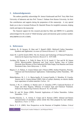 5. Acknowledgements 
    The authors gratefully acknowledge Dr. Jarnuzi Gunlazuardi and Prof. Terry Mart from
University of Indonesia and also Prof. Teruna J. Siahaan from Kansas University, for their
fine contributions and supports during the preparation of this manuscript. A very special
thank you is due to Assistant Professor Dr. Banchob Wanno for insightful comments, helping
clarify and improve the manuscript.
    The financial support for this research provided by Dikti and DRPM UI is gratefully
acknowledged for the award of ‘hibah bersaing’ grant and doctorate grant (contract number:
409u/DRPM-UI/A/N1.4/2009).




6. References 
Andrews, R., D. Jacques, D. Qian and T. Rantell (2002). Multiwall Carbon Nanotubes:
      Synthesis and Application. Accounts of Chemical Research 12, 1008-1017.

Antal, M. J. and M. Gronli (2003). The Art, Science and Technology of Charcoal Production.
       Industrial & Engineering Chemistry Research 8, 1619-1640.

Awitdrus, M. Derama, I. A. Talib, R. Omar, M. H. H. Jumali, E. Taer and M. M. Saman
      (2010). Microcrystallite Dimension and Total Active Surface Area of Carbon
      Electrode from Mixtures of Pre-Carbonized Oil Palm Empty Fruit Bunches and Green
      Petroleum Cokes. Sains Malaysiana 1, 83-86.

Béguin, F., E. Flahaut, A. Linares-Solano and J. Pinson (2006). Surface Properties, Porosity,
      Chemical and Electrochemical Applications. Understanding Carbon Nanotubes, 495
      - 549.

Bleda-Martınez, M. J., J. A. Macia-Agullo, D. Lozano-Castello, E. Morallon, D. Cazorla-
      Amoros and A. Linares-Solano (2005). Role of surface chemistry on electric double
      layer capacitance of carbon materials. Carbon, 1-8.

Encinar, J. M., F. J. Beltran, A. Ramiro and J. F. Gonzalez (1997). Catalyzed Pyrolysis of
       Grape and Olive Bagasse. Influence of Catalyst Type and Chemical Treatment.
       Industrial & Engineering Chemistry Research 10, 4176-4183.

Endo, M. and M. Strano (2008). Potential Applications of Carbon Nanotubes. Carbon
      Nanotubes, 13-61.

Escobar-Alarcónc, L., A. Arrieta, E. Camps and S. Romero (2005). Infrared and Raman
      characterization of amorphous carbon nitride thin films prepared by laser ablation.
      Superficies y Vacío 3, 9-12.

Harris, P. J. F. (2005). New Perspectives on the Structure of Graphitic Carbons. Critical

    32          Nirwan Syarif, Ivandini Tribidasari A. and Widayanti Wibowo
 
