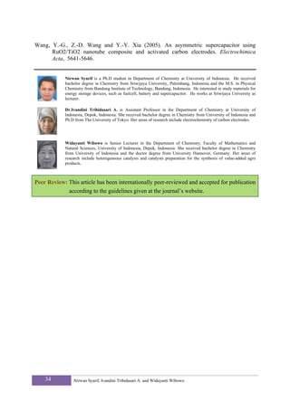 Wang, Y.-G., Z.-D. Wang and Y.-Y. Xia (2005). An asymmetric supercapacitor using
      RuO2/TiO2 nanotube composite and activated carbon electrodes. Electrochimica
      Acta, 5641-5646.


            Nirwan Syarif is a Ph.D student in Department of Chemistry at University of Indonesia. He received
            bachelor degree in Chemistry from Sriwijaya University, Palembang, Indonesia and the M.S. in Physical
            Chemistry from Bandung Institute of Technology, Bandung, Indonesia. He interested in study materials for
            energy storage devices, such as fuelcell, battery and supercapacitor. He works at Sriwijaya University as
            lecturer.

            Dr.Ivandini Tribidasari A. is Assistant Professor in the Department of Chemistry at University of
            Indonesia, Depok, Indonesia. She received bachelor degree in Chemistry from University of Indonesia and
            Ph.D from The University of Tokyo. Her areas of research include electrochemistry of carbon electrodes.




            Widayanti Wibowo is Senior Lecturer in the Department of Chemistry, Faculty of Mathematics and
            Natural Sciences, University of Indonesia, Depok, Indonesia. She received bachelor degree in Chemistry
            from University of Indonesia and the doctor degree from University Hannover, Germany. Her areas of
            research include heterogeneous catalysis and catalysts preparation for the synthesis of value-added agro
            products.



Peer Review: This article has been internationally peer-reviewed and accepted for publication
             according to the guidelines given at the journal’s website.




    34          Nirwan Syarif, Ivandini Tribidasari A. and Widayanti Wibowo
 