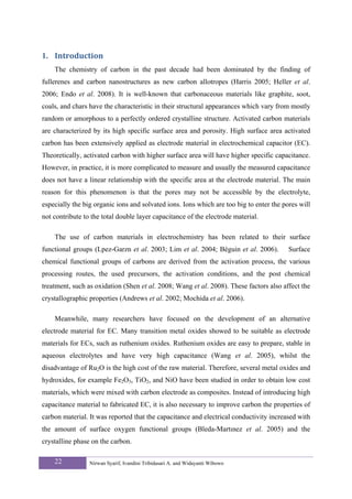 1. Introduction 
    The chemistry of carbon in the past decade had been dominated by the finding of
fullerenes and carbon nanostructures as new carbon allotropes (Harris 2005; Heller et al.
2006; Endo et al. 2008). It is well-known that carbonaceous materials like graphite, soot,
coals, and chars have the characteristic in their structural appearances which vary from mostly
random or amorphous to a perfectly ordered crystalline structure. Activated carbon materials
are characterized by its high specific surface area and porosity. High surface area activated
carbon has been extensively applied as electrode material in electrochemical capacitor (EC).
Theoretically, activated carbon with higher surface area will have higher specific capacitance.
However, in practice, it is more complicated to measure and usually the measured capacitance
does not have a linear relationship with the specific area at the electrode material. The main
reason for this phenomenon is that the pores may not be accessible by the electrolyte,
especially the big organic ions and solvated ions. Ions which are too big to enter the pores will
not contribute to the total double layer capacitance of the electrode material.

    The use of carbon materials in electrochemistry has been related to their surface
functional groups (Lpez-Garzn et al. 2003; Lim et al. 2004; Béguin et al. 2006).         Surface
chemical functional groups of carbons are derived from the activation process, the various
processing routes, the used precursors, the activation conditions, and the post chemical
treatment, such as oxidation (Shen et al. 2008; Wang et al. 2008). These factors also affect the
crystallographic properties (Andrews et al. 2002; Mochida et al. 2006).

    Meanwhile, many researchers have focused on the development of an alternative
electrode material for EC. Many transition metal oxides showed to be suitable as electrode
materials for ECs, such as ruthenium oxides. Ruthenium oxides are easy to prepare, stable in
aqueous electrolytes and have very high capacitance (Wang et al. 2005), whilst the
disadvantage of Ru2O is the high cost of the raw material. Therefore, several metal oxides and
hydroxides, for example Fe2O3, TiO2, and NiO have been studied in order to obtain low cost
materials, which were mixed with carbon electrode as composites. Instead of introducing high
capacitance material to fabricated EC, it is also necessary to improve carbon the properties of
carbon material. It was reported that the capacitance and electrical conductivity increased with
the amount of surface oxygen functional groups (Bleda-Martınez et al. 2005) and the
crystalline phase on the carbon.

    22           Nirwan Syarif, Ivandini Tribidasari A. and Widayanti Wibowo
 