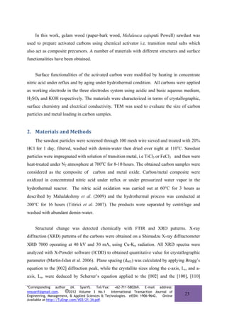 In this work, gelam wood (paper-bark wood, Melaleuca cajuputi Powell) sawdust was
used to prepare activated carbons using chemical activator i.e. transition metal salts which
also act as composite precursors. A number of materials with different structures and surface
functionalities have been obtained.


    Surface functionalities of the activated carbon were modified by heating in concentrate
nitric acid under reflux and by aging under hydrothermal condition. All carbons were applied
as working electrode in the three electrodes system using acidic and basic aqueous medium,
H2SO4 and KOH respectively. The materials were characterized in terms of crystallographic,
surface chemistry and electrical conductivity. TEM was used to evaluate the size of carbon
particles and metal loading in carbon samples.


2. Materials and Methods 
    The sawdust particles were screened through 100 mesh wire sieved and treated with 20%
HCl for 1 day, filtered, washed with demin-water then dried over night at 110oC. Sawdust
particles were impregnated with solution of transition metal, i.e TiCl3 or FeCl3 and then were
heat-treated under N2 atmosphere at 700oC for 8-10 hours. The obtained carbon samples were
considered as the composite of        carbon and metal oxide. Carbon/metal composite were
oxidized in concentrated nitric acid under reflux or under pressurized water vapor in the
hydrothermal reactor. The nitric acid oxidation was carried out at 60°C for 3 hours as
described by Mahalakshmy et al. (2009) and the hydrothermal process was conducted at
200°C for 16 hours (Titirici et al. 2007). The products were separated by centrifuge and
washed with abundant demin-water.


    Structural change was detected chemically with FTIR and XRD patterns. X-ray
diffraction (XRD) patterns of the carbons were obtained on a Shimadzu X-ray diffractometer
XRD 7000 operating at 40 kV and 30 mA, using Cu-Kα radiation. All XRD spectra were
analyzed with X-Powder software (ICDD) to obtained quantitative value for crystallographic
parameter (Martin-Islan et al. 2006). Plane spacing (d002) was calculated by applying Bragg’s
equation to the [002] diffraction peak, while the crystallite sizes along the c-axis, Lc, and a-
axis, La, were deduced by Scherrer’s equation applied to the [002] and the [100], [110]

*Corresponding author (N. Syarif). Tel/Fax: +62-711-580269. E-mail address:
nnsyarif@gmail.com.        2012 Volume 3 No.1    International Transaction Journal of
Engineering, Management, & Applied Sciences & Technologies. eISSN: 1906-9642.  Online
                                                                                        23
Available at http://TuEngr.com/V03/21-34.pdf.
 