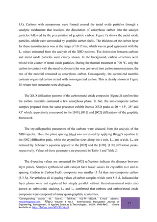 1A). Carbons with nanoporous were formed around the metal oxide particles through a
catalytic mechanism that involved the dissolution of amorphous carbon into the catalyst
particles followed by the precipitation of graphitic carbon. Figure 1a shows the metal oxide
particles, which were surrounded by graphitic carbon shells. The thickness of the carbon layer
for these nanostructures was in the range of 10-17 nm, which was in good agreement with the
Lc values estimated from the analysis of the XRD patterns. The distinction between carbons
and metal oxide particles were clearly shown. In the background, carbon structures were
mixed with cluster of metal oxide particles. During the thermal treatment at 700 °C, only the
carbon in contact with the metal oxide particles was converted into carbon nanostructures, the
rest of the material remained as amorphous carbon. Consequently, the carbonized material
contains organized carbon mixed with non-organized carbon. This is clearly shown in Figure
1B where both structures were displayed.


    The XRD diffraction patterns of the carbon/metal oxide composite (figure 2) confirm that
the carbon materials contained a few amorphous phase. In fact, the non-composite carbon
samples prepared from the same precursor exhibit intense XRD peaks at 2θ = 15°, 28° and
45o which respectively correspond to the [100], [011] and [002] diffractions of the graphitic
framework.


    The crystallographic parameters of the carbons were deduced from the analysis of the
XRD spectra. Thus, the plane spacing (d002) was calculated by applying Bragg’s equation to
the [002] diffraction peak, while the crystallite sizes along the c-axis, Lc, and a-axis, La, are
deduced by Scherrer’s equation applied to the [002] and the [100], [110] diffraction peaks,
respectively. Values of these parameters are presented in Table 1 and Table 2.


    The d-spacing values are presented for [002] reflections indicate the distance between
layer planes. Samples synthesized with catalyst have lower values for crystallite size and d-
spacing. Carbon in Carbon/Fe2O3 composite was smaller (5 Ǻ) than non-composite carbon
(5.3 Ǻ). Nevertheless all d-spacing values of carbon samples which were 5-6 Ǻ, indicated the
layer planes were not registered but simply parallel without three-dimensional order also
known as turbostratic stacking. La and Lc confirmed that carbons and carbon/metal oxide
composite were composed of many quasi-graphitic crystallites.
*Corresponding author (N. Syarif). Tel/Fax: +62-711-580269. E-mail address:
nnsyarif@gmail.com.        2012 Volume 3 No.1    International Transaction Journal of
Engineering, Management, & Applied Sciences & Technologies. eISSN: 1906-9642.  Online
                                                                                        25
Available at http://TuEngr.com/V03/21-34.pdf.
 