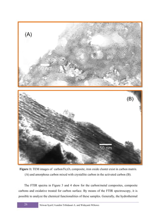 Figure 1: TEM images of carbon/Fe2O3 composite, iron oxide cluster exist in carbon matrix
    (A) and amorphous carbon mixed with crystallite carbon in the activated carbon (B).


    The FTIR spectra in Figure 3 and 4 show for the carbon/metal composites, composite
carbons and oxidative treated for carbon surface. By means of the FTIR spectroscopy, it is
possible to analyze the chemical functionalities of these samples. Generally, the hydrothermal

    26          Nirwan Syarif, Ivandini Tribidasari A. and Widayanti Wibowo
 