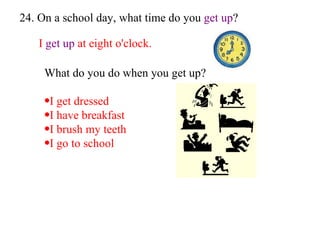 24. On a school day, what time do you  get up ? I  get up  at eight o'clock. What do you do when you get   up? I get dressed I have breakfast I brush my teeth I go to school 