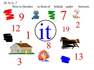 12 1 8 7 9 2 19 it 3 13 26. Is it...?  Next to (beside)  in front of  behind  under  between 