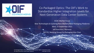 Co-Packaged Optics: The OIF’s Work to
Standardize Higher Integration Levels for
Next-Generation Data Center Systems
ECOC Market Focus
New Technologies & Systems/New Markets/New Packaging Platforms
Wed, 15 September 2021
Jeff Hutchins / Ranovus
OIF PLL Working Group Co-Packaging Vice Chair
Co-Packaged Optics: The OIF’s Work to Standardize Higher Integration Levels
for Next-Generation Data Center Systems Copyright © 2021
1
 