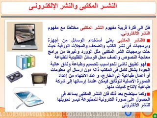 ‫اإللكتـرونـى‬ ‫والنشر‬ ‫المكتبى‬ ‫النشــر‬
‫ظل‬‫الى‬‫فترة‬‫قريبة‬‫مفهوم‬‫النشر‬‫المكتبى‬‫مختلطا‬‫مع‬‫م‬‫فهوم‬
‫النشر‬‫األلكترونى‬.
‫فالنشر‬‫المكتبى‬‫يعنى‬‫أستخدام‬‫الوسائل‬‫من‬‫أجهزة‬
‫وبرمجيات‬‫فى‬‫نشر‬‫الكتب‬‫والصحف‬‫والمجالت‬‫الورقية‬‫ح‬‫يث‬
‫حلت‬‫برمجيات‬‫الشر‬‫المكتبى‬‫مثل‬‫الوورد‬‫وغيرها‬‫من‬‫برام‬‫ج‬
‫معالجة‬‫النصوص‬‫والصف‬‫محل‬‫الوسائل‬‫التقليدية‬‫للطب‬‫اعة‬
‫وثائق‬ ‫وطباعة‬ ‫لتصميم‬ ‫للحواسيب‬ ‫ناشئ‬ ‫تطبيق‬ ‫فهو‬‫عالية‬
‫معلومات‬ ‫أي‬ ‫إرسال‬ ‫دون‬ ‫ذاته‬ ‫المكتب‬ ‫في‬ ‫كامل‬ ‫بشكل‬ ‫الجودة‬
‫إعداد‬ ‫من‬ ‫االنتهاء‬ ‫عند‬ ‫و‬ ،‫الخارج‬ ‫إلى‬ ‫طباعية‬ ‫أعمال‬ ‫أو‬
‫ش‬ ‫إلى‬ ‫إرسالها‬ ‫عندئذ‬ ‫فيمكن‬ ‫للوثائق‬ ‫األصلية‬ ‫الصورة‬‫ركة‬
‫منها‬ ‫كميات‬ ‫إلنتاج‬ ‫طباعية‬.
‫ف‬ ‫يساعد‬ ‫المكتبى‬ ‫النشر‬ ‫فإن‬ ‫ذلك‬ ‫بعد‬ ‫سيتضح‬ ‫وكما‬‫ى‬
‫تحويل‬ ‫تيسر‬ ‫للمطبوعة‬ ‫ألكترونية‬ ‫صورة‬ ‫على‬ ‫الحصول‬‫ها‬
‫األلكترونى‬ ‫للنشر‬
 