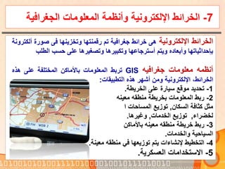 7-‫المعلومات‬ ‫وأنظمة‬ ‫اإللكترونية‬ ‫الخرائط‬‫الجغراف‬‫ية‬
‫الخرائط‬‫اإللكترونية‬‫هى‬‫خرائط‬‫جغرافية‬‫تم‬‫رقمنتها‬‫وتخزينها‬‫فى‬‫صور‬‫ة‬‫ألكترونة‬
‫بإحداثياتها‬‫وأبعاده‬‫ويتم‬‫أسترجاعها‬‫وتكبيرها‬‫وتصغيرها‬‫على‬‫حسب‬‫الطلب‬
‫أنظمه‬‫معلومات‬‫جغرافيه‬GIS‫تربط‬‫المعلومات‬‫باألماكن‬‫المختلفة‬‫على‬‫هذه‬
‫الخرائط‬،‫اإللكترونية‬‫ومن‬‫أشهر‬‫هذه‬‫التطبيقات‬:
1-‫الخريطة‬ ‫على‬ ‫سيارة‬ ‫موقع‬ ‫تحديد‬.
2-‫معينه‬ ‫منطقه‬ ‫بخريطة‬ ‫المعلومات‬ ‫ربط‬
‫كثافة‬ ‫مثل‬‫السكان‬,‫المساحات‬ ‫توزيع‬‫ا‬
‫لخضراء‬,‫الخدمات‬ ‫توزيع‬,‫وغيرها‬.
3-‫باألماكن‬ ‫معينه‬ ‫منطقه‬ ‫خريطة‬ ‫ربط‬
‫السياحية‬‫والخدمات‬.
4-‫معينة‬ ‫منطقه‬ ‫في‬ ‫توزيعها‬ ‫يتم‬ ‫إلنشاءات‬ ‫التخطيط‬.
5-‫العسكرية‬ ‫االستخدامات‬.
 