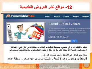 12-‫التقديمية‬ ‫العروض‬ ‫نشر‬ ‫مواقع‬
‫م‬ ‫و‬ ‫إنتاج‬ ‫علي‬ ‫العربي‬ ‫عالمنا‬ ‫في‬ ‫الطالب‬ ‫و‬ ‫المعلمين‬ ‫مساعدة‬ ‫و‬ ‫تشجيع‬ ‫إلى‬ ‫تيوب‬ ‫برزنتيشن‬ ‫يهدف‬‫شاركة‬
‫مبتكرة‬ ‫بطريقة‬ ‫عالية‬ ‫جودة‬ ‫ذات‬ ‫تقديمية‬ ‫فيديو‬ ‫عروض‬.‫لتسجي‬ ‫برنامج‬ ‫تيوب‬ ‫برزنتيشن‬ ‫يقدم‬‫العروض‬ ‫ل‬‫فى‬
‫اإلنترنت‬ ‫عبر‬ ‫تفاعلى‬ ‫فيديو‬ ‫صيغة‬‫و‬‫لمشاركة‬ ‫شبكة‬‫العروض‬.
‫د‬ ‫تيوب‬ ‫برزنتيشن‬ ‫شبكة‬ ‫إدارة‬ ‫و‬ ‫تمويل‬ ‫و‬ ‫بتطوير‬ ‫قام‬.‫صادق‬ ‫عالء‬–‫سلط‬‫عمان‬ ‫نة‬
 