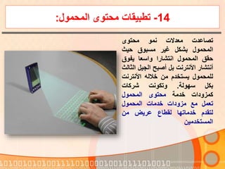 14-‫المحمول‬ ‫محتوى‬ ‫تطبيقات‬:
‫تصاعدت‬‫معدالت‬‫نمو‬‫محتوى‬
‫المحمول‬‫بشكل‬‫غير‬‫مسبوق‬‫حيث‬
‫حقق‬‫المحمول‬‫انتشارا‬‫واسعا‬‫يفوق‬
‫أنتشار‬‫األنترنت‬‫بل‬‫أصبح‬‫الجيل‬‫الثالث‬
‫للمحمول‬‫يستخدم‬‫من‬‫خالله‬‫األنترن‬‫ت‬
‫بكل‬‫سهولة‬.‫وتكونت‬‫شركات‬
‫كمزودات‬‫خدمة‬‫محتوى‬‫المحمول‬
‫تعمل‬‫مع‬‫مزودات‬‫خدمات‬‫المحمول‬
‫لتقدم‬‫خدماتها‬‫لقطاع‬‫عريض‬‫من‬
‫المستخدمين‬
 