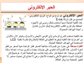 ‫اإللكترونى‬ ‫الحبر‬
‫اإللكتروني‬ ‫الحبر‬‫اإللكترونى‬ ‫الورق‬ ‫أنواع‬ ‫من‬ ‫نوع‬ ‫هو‬
‫من‬ ‫المصنع‬‫قبل‬‫شركة‬E-Ink
.‫هذه‬‫تستخدم‬ ً‫ا‬‫نسبي‬ ‫الحديثة‬ ‫التقنية‬‫رئيسي‬ ‫بشكل‬‫في‬‫األجهزة‬
‫الكتب‬ ‫قارئ‬ ‫مثل‬ ‫المتنقلة‬‫اإللكترونية‬(‫كندل‬ ‫آمازون‬ ‫مثل‬)
‫و‬‫المحمولة‬ ‫الهواتف‬ ‫أحيانا‬.
‫هذه‬‫الرمادى‬ ‫التدرج‬ ‫تستخدم‬ ‫التقنية‬(‫واألسود‬ ‫األبيض‬ ‫اللونين‬ ‫أي‬)‫اآلن‬ ‫وتتوفر‬ ،‫باأللوان‬.
‫من‬‫الطاقة‬ ‫في‬ ‫العظيم‬ ‫توفيرها‬ ‫التقنيه‬ ‫هذة‬ ‫مزايا‬ ‫أهم‬(‫البطارية‬)‫بتقنية‬ ‫مقارنة‬LCD
‫الحديثة‬ ‫المتنقلة‬ ‫الهواتف‬ ‫في‬ ‫المستخدمة‬.
‫مبسطة‬ ‫الفكرة‬‫قط‬ ‫من‬ ‫أصغر‬ ‫منها‬ ‫الواحدة‬ ‫قطر‬ ‫الصغر‬ ‫متناهية‬ ‫كبسوالت‬ ‫عن‬ ‫عبارة‬ ‫هي‬‫ر‬
‫اإلنسان‬ ‫شعرة‬.‫س‬ ‫إحداها‬ ،‫سوداء‬ ‫وأخرى‬ ‫بيضاء‬ ‫جزيئات‬ ‫على‬ ‫تحتوي‬ ‫الكبسوالت‬ ‫هذة‬‫البة‬
‫موجبة‬ ‫واألخرى‬.‫عند‬‫تيار‬ ‫تسليط‬‫سالب‬(‫عرضها‬ ‫المراد‬ ‫الصفحة‬ ‫مع‬ ‫يتناسب‬ ‫بما‬)‫ف‬‫إن‬
،‫لألسفل‬ ‫والبيضاء‬ ‫لألعلى‬ ‫تندفع‬ ‫السوداء‬ ‫الجزيئات‬‫ال‬ ‫وهى‬‫م‬ ‫تحديث‬ ‫إلى‬ ‫تحتاج‬‫إال‬ ‫ستمر‬
‫لتغيير‬‫الصفحة‬‫مما‬‫الطاقة‬ ‫يوفر‬.
 