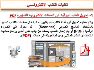 ‫اإللكترونــــي‬ ‫الكتاب‬ ‫تقنيات‬
1-‫الشهيرة‬ ‫اإللكترونيه‬ ‫الملفات‬ ‫الى‬ ‫الورقيه‬ ‫الكتب‬ ‫تحويل‬PDF
‫وتتم‬‫عمليه‬‫تحويل‬‫أو‬‫رقمنه‬‫الكتب‬‫بطريقتين‬:‫أما‬‫بإدخال‬‫صفحات‬‫الكت‬‫اب‬‫كصور‬
‫باستخدام‬‫الماسح‬‫الضوئى‬((Scanner‫ثم‬‫يحول‬‫الى‬‫الصوره‬
‫الرقميه‬PDF))‫أو‬‫يتم‬‫إدخال‬‫الكتاب‬‫وصفه‬‫من‬‫جديد‬‫على‬‫أحدى‬‫برامج‬‫معالج‬‫ه‬
‫الكلمات‬‫أو‬‫النشر‬‫المكتبى‬‫ومن‬‫ثم‬‫تحويله‬‫الى‬‫ملفات‬PDF)).
 