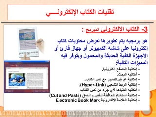‫اإللكترونــــي‬ ‫الكتاب‬ ‫تقنيات‬
3-‫اإللكتروني‬ ‫الكتاب‬‫المبرمج‬:
‫كتاب‬ ‫محتويات‬ ‫لعرض‬ ‫تطويرها‬ ‫يتم‬ ‫برمجيه‬ ‫هو‬
‫قارئ‬ ‫جهاز‬ ‫أو‬ ‫الكمبيوتر‬ ‫شاشه‬ ‫على‬ ‫إلكترونيا‬‫أ‬‫و‬
‫فيه‬ ‫ويتوفر‬ ‫والمحمول‬ ‫الحديثة‬ ‫الكفية‬ ‫األجهزة‬
‫التالية‬ ‫المميزات‬:
•‫الكترونيا‬ ‫التصفح‬ ‫إمكانية‬.
•‫البحث‬ ‫أمكانيه‬.
•‫الكتاب‬ ‫نص‬ ‫مع‬ ‫الصور‬ ‫عرض‬ ‫إمكانية‬.
•‫التشعبي‬ ‫الربط‬ ‫إمكانية‬(Hyper-Link.)
•‫الكتاب‬ ‫نص‬ ‫من‬ ‫جزء‬ ‫ألي‬ ‫الطباعة‬ ‫أمكانيه‬
•‫واللصق‬ ‫للقص‬ ‫الحافظة‬ ‫استخدام‬ ‫إمكانية‬(Cut and Paste)
•‫االلكترونية‬ ‫العالمة‬ ‫إمكانية‬Electronic Book Mark
 