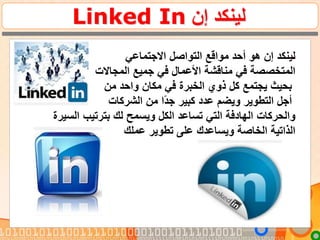 ‫إن‬ ‫لينكد‬Linked In
.‫إن‬ ‫لينكد‬‫هو‬‫االجتماعي‬ ‫التواصل‬ ‫مواقع‬ ‫أحد‬
‫المتخصصة‬‫جميع‬ ‫في‬ ‫األعمال‬ ‫مناقشة‬ ‫في‬‫المجاالت‬
‫واحد‬ ‫مكان‬ ‫في‬ ‫الخبرة‬ ‫ذوي‬ ‫كل‬ ‫يجتمع‬ ‫بحيث‬‫من‬
‫الشركات‬ ‫من‬ ‫ا‬‫جد‬ ‫كبير‬ ‫عدد‬ ‫ويضم‬ ‫التطوير‬ ‫أجل‬
‫والحركات‬‫السيرة‬ ‫بترتيب‬ ‫لك‬ ‫ويسمح‬ ‫الكل‬ ‫تساعد‬ ‫التي‬ ‫الهادفة‬
‫عملك‬ ‫تطوير‬ ‫على‬ ‫ويساعدك‬ ‫الخاصة‬ ‫الذاتية‬
 