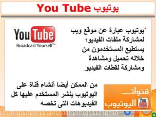 ‫يوتيوب‬You Tube
.
‫ويب‬ ‫موقع‬ ‫عن‬ ‫عبارة‬ ‫يوتيوب‬
‫الفيديو؛‬ ‫ملفات‬ ‫لمشاركة‬
‫من‬ ‫المستخدمون‬ ‫يستطيع‬
‫ومشاهدة‬ ‫تحميل‬ ‫خالله‬
‫الفيديو‬ ‫لقطات‬ ‫ومشاركة‬.
‫على‬ ‫قناة‬ ‫أنشاء‬ ‫أيضا‬ ‫الممكن‬ ‫من‬
‫كل‬ ‫عليها‬ ‫المستخدم‬ ‫ينشر‬ ‫اليوتيوب‬
‫تخصه‬ ‫التى‬ ‫الفيديوهات‬
 