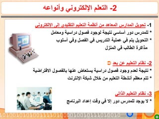 2-‫وأنواعه‬ ‫اإللكتروني‬ ‫التعلم‬
1-‫اإللكتروني‬ ‫إلى‬ ‫التقليدي‬ ‫التعليم‬ ‫أنظمة‬ ‫من‬ ‫المعاهد‬ ‫المدارس‬ ‫تحويل‬
*‫ومعامل‬ ‫دراسية‬ ‫فصول‬ ‫لوجود‬ ‫نتيجة‬ ‫أساسي‬ ‫دور‬ ‫للمدرس‬
*‫أسلوب‬ ‫وفي‬ ‫الفصل‬ ‫في‬ ‫التدريس‬ ‫عملية‬ ‫في‬ ‫يتم‬ ‫التحويل‬
‫المنزل‬ ‫في‬ ‫الطالب‬ ‫مذاكرة‬
 2-‫بعد‬ ‫عن‬ ‫التعليم‬ ‫نظام‬
*‫االفتراضية‬ ‫بالفصول‬ ‫عنها‬ ‫يستعاض‬ ‫دراسية‬ ‫فصول‬ ‫وجود‬ ‫لعدم‬ ‫نتيجة‬
*‫اإلنترنت‬ ‫شبكة‬ ‫خالل‬ ‫من‬ ‫التعليم‬ ‫أنشطة‬ ‫معظم‬ ‫تتم‬
3-‫الذاتي‬ ‫التعليم‬ ‫نظام‬
*‫البرنامج‬ ‫إعداد‬ ‫وقت‬ ‫في‬ ‫إال‬ ‫دور‬ ‫للمدرس‬ ‫يوجد‬ ‫ال‬
 