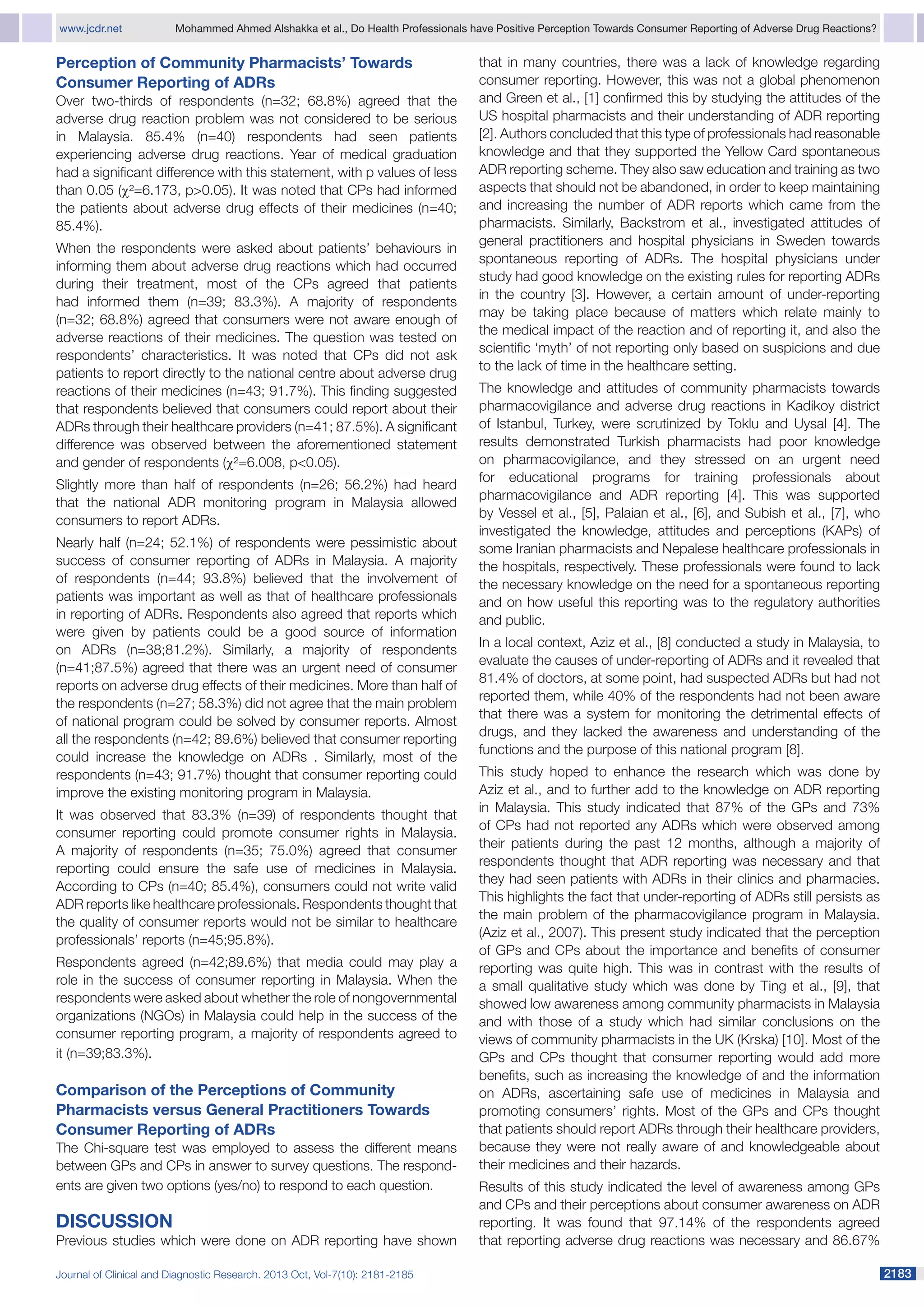www.jcdr.net	

Mohammed Ahmed Alshakka et al., Do Health Professionals have Positive Perception Towards Consumer Reporting of Adverse Drug Reactions?

Perception of Community Pharmacists’ Towards
Consumer Reporting of ADRs
Over two-thirds of respondents (n=32; 68.8%) agreed that the
adverse drug reaction problem was not considered to be serious
in Malaysia. 85.4% (n=40) respondents had seen patients
experiencing adverse drug reactions. Year of medical graduation
had a significant difference with this statement, with p values of less
than 0.05 (χ²=6.173, p>0.05). It was noted that CPs had informed
the patients about adverse drug effects of their medicines (n=40;
85.4%).
When the respondents were asked about patients’ behaviours in
informing them about adverse drug reactions which had occurred
during their treatment, most of the CPs agreed that patients
had informed them (n=39; 83.3%). A majority of respondents
(n=32; 68.8%) agreed that consumers were not aware enough of
adverse reactions of their medicines. The question was tested on
respondents’ characteristics. It was noted that CPs did not ask
patients to report directly to the national centre about adverse drug
reactions of their medicines (n=43; 91.7%). This finding suggested
that respondents believed that consumers could report about their
ADRs through their healthcare providers (n=41; 87.5%). A significant
difference was observed between the aforementioned statement
and gender of respondents (χ²=6.008, p<0.05).
Slightly more than half of respondents (n=26; 56.2%) had heard
that the national ADR monitoring program in Malaysia allowed
consumers to report ADRs.
Nearly half (n=24; 52.1%) of respondents were pessimistic about
success of consumer reporting of ADRs in Malaysia. A majority
of respondents (n=44; 93.8%) believed that the involvement of
patients was important as well as that of healthcare professionals
in reporting of ADRs. Respondents also agreed that reports which
were given by patients could be a good source of information
on ADRs (n=38;81.2%). Similarly, a majority of respondents
(n=41;87.5%) agreed that there was an urgent need of consumer
reports on adverse drug effects of their medicines. More than half of
the respondents (n=27; 58.3%) did not agree that the main problem
of national program could be solved by consumer reports. Almost
all the respondents (n=42; 89.6%) believed that consumer reporting
could increase the knowledge on ADRs . Similarly, most of the
respondents (n=43; 91.7%) thought that consumer reporting could
improve the existing monitoring program in Malaysia.
It was observed that 83.3% (n=39) of respondents thought that
consumer reporting could promote consumer rights in Malaysia.
A majority of respondents (n=35; 75.0%) agreed that consumer
reporting could ensure the safe use of medicines in Malaysia.
According to CPs (n=40; 85.4%), consumers could not write valid
ADR reports like healthcare professionals. Respondents thought that
the quality of consumer reports would not be similar to healthcare
professionals’ reports (n=45;95.8%).
Respondents agreed (n=42;89.6%) that media could may play a
role in the success of consumer reporting in Malaysia. When the
respondents were asked about whether the role of nongovernmental
organizations (NGOs) in Malaysia could help in the success of the
consumer reporting program, a majority of respondents agreed to
it (n=39;83.3%).

Comparison of the Perceptions of Community
Pharmacists versus General Practitioners Towards
Consumer Reporting of ADRs
The Chi-square test was employed to assess the different means
between GPs and CPs in answer to survey questions. The respond­
ents are given two options (yes/no) to respond to each question.

Discussion
Previous studies which were done on ADR reporting have shown
Journal of Clinical and Diagnostic Research. 2013 Oct, Vol-7(10): 2181-2185

that in many countries, there was a lack of knowledge regarding
consumer reporting. However, this was not a global phenomenon
and Green et al., [1] confirmed this by studying the attitudes of the
US hospital pharmacists and their understanding of ADR reporting
[2]. Authors concluded that this type of professionals had reasonable
knowledge and that they supported the Yellow Card spontaneous
ADR reporting scheme. They also saw education and training as two
aspects that should not be abandoned, in order to keep maintaining
and increasing the number of ADR reports which came from the
pharmacists. Similarly, Backstrom et al., investigated attitudes of
general practitioners and hospital physicians in Sweden towards
spontaneous reporting of ADRs. The hospital physicians under
study had good knowledge on the existing rules for reporting ADRs
in the country [3]. However, a certain amount of under-reporting
may be taking place because of matters which relate mainly to
the medical impact of the reaction and of reporting it, and also the
scientific ‘myth’ of not reporting only based on suspicions and due
to the lack of time in the healthcare setting.
The knowledge and attitudes of community pharmacists towards
pharmacovigilance and adverse drug reactions in Kadikoy district
of Istanbul, Turkey, were scrutinized by Toklu and Uysal [4]. The
results demonstrated Turkish pharmacists had poor knowledge
on pharmacovigilance, and they stressed on an urgent need
for educational programs for training professionals about
pharmacovigilance and ADR reporting [4]. This was supported
by Vessel et al., [5], Palaian et al., [6], and Subish et al., [7], who
investigated the knowledge, attitudes and perceptions (KAPs) of
some Iranian pharmacists and Nepalese healthcare professionals in
the hospitals, respectively. These professionals were found to lack
the necessary knowledge on the need for a spontaneous reporting
and on how useful this reporting was to the regulatory authorities
and public.
In a local context, Aziz et al., [8] conducted a study in Malaysia, to
evaluate the causes of under-reporting of ADRs and it revealed that
81.4% of doctors, at some point, had suspected ADRs but had not
reported them, while 40% of the respondents had not been aware
that there was a system for monitoring the detrimental effects of
drugs, and they lacked the awareness and understanding of the
functions and the purpose of this national program [8].
This study hoped to enhance the research which was done by
Aziz et al., and to further add to the knowledge on ADR reporting
in Malaysia. This study indicated that 87% of the GPs and 73%
of CPs had not reported any ADRs which were observed among
their patients during the past 12 months, although a majority of
respondents thought that ADR reporting was necessary and that
they had seen patients with ADRs in their clinics and pharmacies.
This highlights the fact that under-reporting of ADRs still persists as
the main problem of the pharmacovigilance program in Malaysia.
(Aziz et al., 2007). This present study indicated that the perception
of GPs and CPs about the importance and benefits of consumer
reporting was quite high. This was in contrast with the results of
a small qualitative study which was done by Ting et al., [9], that
showed low awareness among community pharmacists in Malaysia
and with those of a study which had similar conclusions on the
views of community pharmacists in the UK (Krska) [10]. Most of the
GPs and CPs thought that consumer reporting would add more
benefits, such as increasing the knowledge of and the information
on ADRs, ascertaining safe use of medicines in Malaysia and
promoting consumers’ rights. Most of the GPs and CPs thought
that patients should report ADRs through their healthcare providers,
because they were not really aware of and knowledgeable about
their medicines and their hazards.
Results of this study indicated the level of awareness among GPs
and CPs and their perceptions about consumer awareness on ADR
reporting. It was found that 97.14% of the respondents agreed
that reporting adverse drug reactions was necessary and 86.67%
2183

 