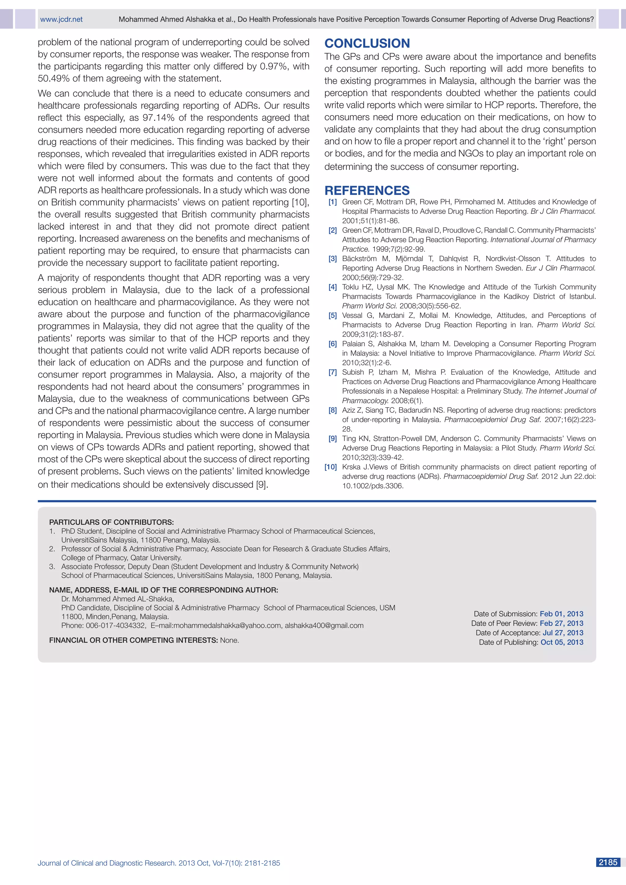 www.jcdr.net	

Mohammed Ahmed Alshakka et al., Do Health Professionals have Positive Perception Towards Consumer Reporting of Adverse Drug Reactions?

problem of the national program of underreporting could be solved
by consumer reports, the response was weaker. The response from
the participants regarding this matter only differed by 0.97%, with
50.49% of them agreeing with the statement.
We can conclude that there is a need to educate consumers and
healthcare professionals regarding reporting of ADRs. Our results
reflect this especially, as 97.14% of the respondents agreed that
consumers needed more education regarding reporting of adverse
drug reactions of their medicines. This finding was backed by their
responses, which revealed that irregularities existed in ADR reports
which were filed by consumers. This was due to the fact that they
were not well informed about the formats and contents of good
ADR reports as healthcare professionals. In a study which was done
on British community pharmacists’ views on patient reporting [10],
the overall results suggested that British community pharmacists
lacked interest in and that they did not promote direct patient
reporting. Increased awareness on the benefits and mechanisms of
patient reporting may be required, to ensure that pharmacists can
provide the necessary support to facilitate patient reporting.
A majority of respondents thought that ADR reporting was a very
serious problem in Malaysia, due to the lack of a professional
education on healthcare and pharmacovigilance. As they were not
aware about the purpose and function of the pharmacovigilance
programmes in Malaysia, they did not agree that the quality of the
patients’ reports was similar to that of the HCP reports and they
thought that patients could not write valid ADR reports because of
their lack of education on ADRs and the purpose and function of
consumer report programmes in Malaysia. Also, a majority of the
respondents had not heard about the consumers’ programmes in
Malaysia, due to the weakness of communications between GPs
and CPs and the national pharmacovigilance centre. A large number
of respondents were pessimistic about the success of consumer
reporting in Malaysia. Previous studies which were done in Malaysia
on views of CPs towards ADRs and patient reporting, showed that
most of the CPs were skeptical about the success of direct reporting
of present problems. Such views on the patients’ limited knowledge
on their medications should be extensively discussed [9].

Conclusion
The GPs and CPs were aware about the importance and benefits
of consumer reporting. Such reporting will add more benefits to
the existing programmes in Malaysia, although the barrier was the
perception that respondents doubted whether the patients could
write valid reports which were similar to HCP reports. Therefore, the
consumers need more education on their medications, on how to
validate any complaints that they had about the drug consumption
and on how to file a proper report and channel it to the ‘right’ person
or bodies, and for the media and NGOs to play an important role on
determining the success of consumer reporting.

References

[1]	 Green CF, Mottram DR, Rowe PH, Pirmohamed M. Attitudes and Knowledge of
Hospital Pharmacists to Adverse Drug Reaction Reporting. Br J Clin Pharmacol.
2001;51(1):81-86.
[2]	 Green CF, Mottram DR, Raval D, Proudlove C, Randall C. Community Pharmacists’
Attitudes to Adverse Drug Reaction Reporting. International Journal of Pharmacy
Practice. 1999;7(2):92-99.
[3]	 Bäckström M, Mjörndal T, Dahlqvist R, Nordkvist-Olsson T. Attitudes to
Reporting Adverse Drug Reactions in Northern Sweden. Eur J Clin Pharmacol.
2000;56(9):729-32.
[4]	 Toklu HZ, Uysal MK. The Knowledge and Attitude of the Turkish Community
Pharmacists Towards Pharmacovigilance in the Kadikoy District of Istanbul.
Pharm World Sci. 2008;30(5):556-62.
[5]	 Vessal G, Mardani Z, Mollai M. Knowledge, Attitudes, and Perceptions of
Pharmacists to Adverse Drug Reaction Reporting in Iran. Pharm World Sci.
2009;31(2):183-87.
[6]	 Palaian S, Alshakka M, Izham M. Developing a Consumer Reporting Program
in Malaysia: a Novel Initiative to Improve Pharmacovigilance. Pharm World Sci.
2010;32(1):2-6.
[7]	 Subish P, Izham M, Mishra P. Evaluation of the Knowledge, Attitude and
Practices on Adverse Drug Reactions and Pharmacovigilance Among Healthcare
Professionals in a Nepalese Hospital: a Preliminary Study. The Internet Journal of
Pharmacology. 2008;6(1).
[8]	 Aziz Z, Siang TC, Badarudin NS. Reporting of adverse drug reactions: predictors
of under-reporting in Malaysia. Pharmacoepidemiol Drug Saf. 2007;16(2):22328.
[9]	 Ting KN, Stratton-Powell DM, Anderson C. Community Pharmacists’ Views on
Adverse Drug Reactions Reporting in Malaysia: a Pilot Study. Pharm World Sci.
2010;32(3):339-42.
[10]	 Krska J.Views of British community pharmacists on direct patient reporting of
adverse drug reactions (ADRs). Pharmacoepidemiol Drug Saf. 2012 Jun 22.doi:
10.1002/pds.3306.

		

PARTICULARS OF CONTRIBUTORS:
1. PhD Student, Discipline of Social and Administrative Pharmacy School of Pharmaceutical Sciences,
UniversitiSains Malaysia, 11800 Penang, Malaysia.
2. Professor of Social & Administrative Pharmacy, Associate Dean for Research & Graduate Studies Affairs,
College of Pharmacy, Qatar University.
3. Associate Professor, Deputy Dean (Student Development and Industry & Community Network)
School of Pharmaceutical Sciences, UniversitiSains Malaysia, 1800 Penang, Malaysia.
NAME, ADDRESS, E-MAIL ID OF THE CORRESPONDING AUTHOR:
Dr. Mohammed Ahmed AL-Shakka,
PhD Candidate, Discipline of Social & Administrative Pharmacy School of Pharmaceutical Sciences, USM
11800, Minden,Penang, Malaysia.
Phone: 006-017-4034332, E–mail:mohammedalshakka@yahoo.com, alshakka400@gmail.com
Financial OR OTHER COMPETING INTERESTS: None.

Journal of Clinical and Diagnostic Research. 2013 Oct, Vol-7(10): 2181-2185

Date of Submission: Feb 01, 2013
Date of Peer Review: Feb 27, 2013
Date of Acceptance: Jul 27, 2013
Date of Publishing: Oct 05, 2013

2185

 