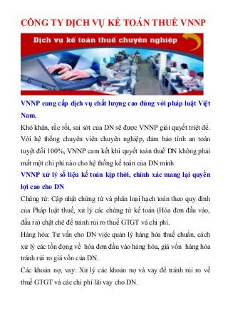 CÔNG TY DỊCH VỤ KẾ TOÁN THUẾ VNNP
VNNP cung cấp dịch vụ chất lượng cao đúng với pháp luật Việt
Nam.
Khó khăn, rắc rối, sai sót của DN sẽ được VNNP giải quyết triệt để.
Với hệ thống chuyên viên chuyên nghiệp, đảm bảo tính an toàn
tuyệt đối 100%, VNNP cam kết khi quyết toán thuế DN không phải
mất một chi phí nào cho hệ thống kế toán của DN mình
VNNP xử lý số liệu kế toán kịp thời, chính xác mang lại quyền
lợi cao cho DN
Chứng từ: Cập nhật chứng từ và phân loại hạch toán theo quy định
của Pháp luật thuế, xử lý các chứng từ kế toán (Hóa đơn đầu vào,
đầu ra) chặt chẽ để tránh rủi ro thuế GTGT và chi phí.
Hàng hóa: Tư vấn cho DN việc quản lý hàng hóa thuế chuẩn, cách
xử lý các tồn đọng về hóa đơn đầu vào hàng hóa, giá vốn hàng hóa
tránh rủi ro giá vốn của DN.
Các khoản nợ, vay: Xử lý các khoản nợ và vay để tránh rủi ro về
thuế GTGT và các chi phí lãi vay cho DN.
 
