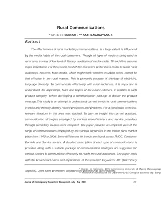 Rural Communications
* Dr. B. H. SURESH - ** SATHYANARAYANA S
Abstract
The effectiveness of rural marketing communications, to a large extent is influenced
by the media habits of the rural consumers. Though all types of media is being used in
rural area, in view of low level of literacy, audiovisual media- radio, TV and films assume
major importance. For this reason most of the marketers prefer mass media to reach rural
audiences, however, Mass media, which might work wonders in urban areas, cannot be
that effective in the rural masses. This is primarily because of shortage of electricity,
language diversity. To communicate effectively with rural audiences, it is important to
understand, the aspirations, fears and hopes of the rural customers, in relation to each
product category, before developing a communication package to deliver the product
message.This study is an attempt to understand current trends in rural communications
in India and thereby identify related prospects and problems. For a conceptual overview,
relevant literature in this area was studied. To gain an insight into current practices,
communication strategies employed by various manufacturers and service providers
through secondary sources were compiled. The paper provides an empirical view of the
range of communications employed by the various corporates in the Indian rural market
place from 1990 to 2006. Some differences in trends are found across FMCG, Consumer
Durable and Service sectors. A detailed description of each type of communications is
provided along with a suitable package of communication strategies are suggested for
various sectors to communicate effectively to reach the rural audiences. The paper ends
with the broad conclusions and implications of this research.Keywords: 3PL (Third Party
Logistics), Joint sales promotion, collaborative partnership, downtrading.
* Reader, in Commerce DOS in Commerce University of Mysore Manasagango
** Research Fellow,Head of the Department,PES College of business Mgt. Banga
29Journal of Contemporary Research in Management, July - Sep 2008
 