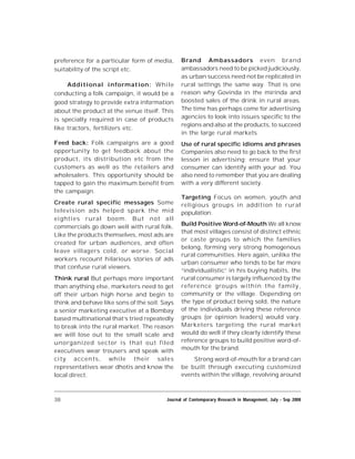 38 Journal of Contemporary Research in Management, July - Sep 2008
preference for a particular form of media,
suitability of the script etc.
Additional information: While
conducting a folk campaign, it would be a
good strategy to provide extra information
about the product at the venue itself. This
is specially required in case of products
like tractors, fertilizers etc.
Feed back: Folk campaigns are a good
opportunity to get feedback about the
product, its distribution etc from the
customers as well as the retailers and
wholesalers. This opportunity should be
tapped to gain the maximum benefit from
the campaign.
Create rural specific messages Some
television ads helped spark the mid
eighties rural boom. But not all
commercials go down well with rural folk.
Like the products themselves, most ads are
created for urban audiences, and often
leave villagers cold, or worse. Social
workers recount hilarious stories of ads
that confuse rural viewers.
Think rural But perhaps more important
than anything else, marketers need to get
off their urban high horse and begin to
think and behave like sons of the soil. Says
a senior marketing executive at a Bombay
based multinational that’s tried repeatedly
to break into the rural market. The reason
we will lose out to the small scale and
unorganized sector is that out filed
executives wear trousers and speak with
city accents, while their sales
representatives wear dhotis and know the
local direct.
Brand Ambassadors even brand
ambassadors need to be picked judiciously,
as urban success need not be replicated in
rural settings the same way. That is one
reason why Govinda in the mirinda and
boosted sales of the drink in rural areas.
The time has perhaps come for advertising
agencies to look into issues specific to the
regions and also at the products, to succeed
in the large rural markets
Use of rural specific idioms and phrases
Companies also need to go back to the first
lesson in advertising; ensure that your
consumer can identify with your ad. You
also need to remember that you are dealing
with a very different society.
Targeting Focus on women, youth and
religious groups in addition to rural
population.
Build Positive Word-of-Mouth We all know
that most villages consist of distinct ethnic
or caste groups to which the families
belong, forming very strong homogenous
rural communities. Here again, unlike the
urban consumer who tends to be far more
“individualistic” in his buying habits, the
rural consumer is largely influenced by the
reference groups within the family,
community or the village. Depending on
the type of product being sold, the nature
of the individuals driving these reference
groups (or opinion leaders) would vary.
Marketers targeting the rural market
would do well if they clearly identify these
reference groups to build positive word-of-
mouth for the brand.
Strong word-of-mouth for a brand can
be built through executing customized
events within the village, revolving around
 