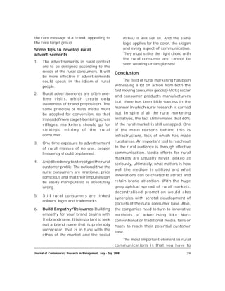 39Journal of Contemporary Research in Management, July - Sep 2008
the core message of a brand, appealing to
the core target group.
Some tips to develop rural
advertisements
1. The advertisements in rural context
are to be designed according to the
needs of the rural consumers. It will
be more effective if advertisements
could speak in the idiom of rural
people.
2. Rural advertisements are often one-
time visits, which create only
awareness of brand proposition. The
same principle of mass media must
be adopted for conversion, so that
instead of mere carpet-bombing across
villages, marketers should go for
strategic mining of the rural
consumer.
3. One time exposure to advertisement
of rural masses of no use, proper
frequency should be planned.
4. Avoid tendency to stereotype the rural
customer profile. The notional that the
rural consumers are irrational, price
conscious and that their impulses can
be easily manipulated is absolutely
wrong.
5. Still rural consumers are linked
colours, logos and trademarks
6. Build Empathy/Relevance Building
empathy for your brand begins with
the brand name. It is important to seek
out a brand name that is preferably
vernacular, that is in tune with the
ethos of the market and the social
milieu it will sell in. And the same
logic applies for the color, the slogan
and every aspect of communication.
They must strike the right chord with
the rural consumer and cannot be
seen wearing urban glasses!
Conclusion
The field of rural marketing has been
witnessing a lot off action from both the
fast moving consumer goods [FMCG] sector
and consumer products manufacturers
but, there has been little success in the
manner in which rural research is carried
out. In spite of all the rural marketing
initiatives, the fact still remains that 60%
of the rural market is still untapped. One
of the main reasons behind this is
infrastructure, lack of which has made
rural areas. An important tool to reach out
to the rural audience is through effective
communication. Media efforts for rural
markets are usually never looked at
seriously, ultimately, what matters is how
well the medium is utilized and what
innovations can be created to attract and
retain brand attention. With the huge
geographical spread of rural markets,
decentralised promotion would also
synergies with scrotal development of
pockets of the rural consumer base. Also,
the companies need to turn to innovative
methods of advertising like Non-
conventional or traditional media, fairs or
haats to reach their potential customer
base.
The most important element in rural
communications is that you have to
 