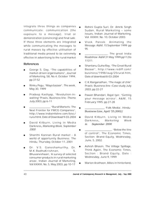 40 Journal of Contemporary Research in Management, July - Sep 2008
integrate three things as companies
communicate: communication (the
exposure to a message), trial or
demonstration (convincing) and final sale.
If these three elements are integrated
while communicating the messages to
rural masses by effective utilisation of
traditional media proved to be extremely
effective in advertising to the rural market
References
 George S. Day, “The capabilities of
market-driven organisations”, Journal
of Marketing, 58, No.4, October 1994,
pp.37-52
 Rinku Pegu, “Maya bazaar”, The week,
May 30, 1999
 Pradeep Kashyap, “Revolution-in-
waiting” Praxis- Business line -Theme
July 2003, pp 6-11
 ________________, “Rural Markets: The
Next Frontier for FMCG Companies”,
http://www.indiainfoline.com/bisc/
rura.html, Date of Download 9-03-2004
 David Kilburn, Living in Media
Darkness, Marketing Week, September
2000
 Shanthi Kannan Rural market - A
world of opportunity Business; The
Hindu, Thursday, October 11, 2001
 Dr. V.S. Ganeshamurthy, Dr.
M.K.RadhaKrishnan, S.
Bhuvaneshwari, ‘A survey of selected
consumer products in rural marketing
areas’, Indian Journal of Marketing,
Vol XXXIII, No. 5, May 2003, pp.10-17
 Rohini Gupta Suri, Dr. Amrik Singh
Sudan, Rural Marketing – some
issues, Indian Journal of Marketing,
Vol. XXXIII; No. 10, October 2003.
 Vivek Pareek; Animating the
Message; A&M, 15 September 1999; pp
95
 ________________, The great India
Roadshow A&M 31 May 1999 pp112to
11311.
 Shantanu Guha Ray, “The Great Rural
Bazaar”, http://www.rediff.com/
business/1998/aug/25rural.htm,
Date of download 8-03-2004
 C.K.Ranganathan, “The magic of chik”
Praxis- Business line –Case study July
2003, pp 22-27
 Pawan Bhandari, Rajat Iyer, “Getting
your message across”, A&M, 15
February 1995; pp 27-28
 _______________, ‘Folk Media’, Hindu
Business Line, April ’25,2002/
 David Kilburn, Living in Media
Darkness, Marketing Week
in   September 2000
 _____________________, “Below the line
of control”, The Economic Times,
Section: Brand Equity, Wednesday,
June, 5, 2002.
 Ashish Bhasin, The Village Spillage,
Think Again, The Economic Times,
Section : Brand Equity, Date :
Wednesday, June 9, 1999
 Marion Arathoon, Allies in hinterland,
 