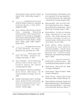 41Journal of Contemporary Research in Management, July - Sep 2008
The Economic Times, Section : Brand
Equity Date : Wednesday, August 7,
2002
 ___________, Corporates turn to rural
India for growth, Business Standard
Corporate Bureau in New Delhi,
August 21, 2003 
 Tej K. Bhatia, Advertising in Rural
India: Language, Marketing
Communication, and Consumerism.
Institute for the Study of Languages
and Cultures of Asia and Africa, Tokyo
University of Foreign Studies. Tokyo
Press, Tokyo, Japan. 2000. ISBN 4-
87297-782-3.
 _____________, Anugrah aims at niche
in rural marketing’, The Hindu -
Business Line, December 05, 1997.
 ________________, ‘At the grass roots
level’, The Hindu - Business Line,
Catalyst, December 11, 1997
 Tarun Narayan, Direct Marketing
Effective Tool In Rural Foray, The
Financial Express Net Edition
Tuesday, April 02, 2002
 Tarun Narayan, ‘Folk Heroes Ideal for
Rural Thrust: ARR Study’, The
Financial Express Tuesday, June 18,
2002
 Sampa Chakrabarty Lahiri, Strategic
Issues -A Peek into the rural market,
www.etstrategicmarketing.com/
smJune-July2/art6_1.htm - 63k -
Cached - Similar pages
 Purvita Chatterjee, “RK Swamy’s rural
arm may pitch in for big corporates”,
The Hindu Business line, Marketing
– Advertising, Tuesday, Aug 26, 2003.
 Neha Kaushik, “Not run of the mill”,
The Hindu Business line, Catalyst -
Rural Marketing, Marketing - Rural
Marketing, Thursday, Aug 21, 2003.
 Richa Mishra, “LG bets on economy
range, infrastructure to tap rural
market”, The Hindu Business line
Financial Saturday, LG bets on
economy range, infrastructure to tap
rural market, Oct 04, 2003.
 Preeti Mehra, Neha Kaushik,
Penetrating the rural market for
consumer durables — Time for cos to
think ‘out-of-the-box’: Study,The Hindu
Business line Financial Daily,
Marketing - Rural Marketing, Monday,
Aug 11, 2003.
 ____________, www.hll.com/HLL/
knowus/bs_ruralmark.html - 39k
Cached Date of Down load 20-10-2003
 Vivek Pareek, “Stop. Look” Go”, A&M
15 August 1999 pp 58
 Vivek Pareek, “Boon Or Bane?” A&M
15 April 1999 pp102
 Vivek Pareek, “Poised, Rural and
Pulsating”, A&M, 15 May 1999, pp 118.
 Shuchi Bansal, Sandeep Joseph and
Pallavi Bhattacharjee, “Rural Markets
who is winning and how?”, - cover story
rural marketing, Business World, 11
 