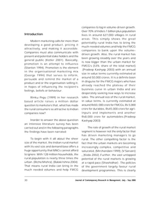 30 Journal of Contemporary Research in Management, July - Sep 2008
Introduction
Modern marketing calls for more than
developing a good product, pricing it
attractively, and making it accessible.
Companies must also communicate with
present and potential stake holders and the
general public (Kotler 2001). Basically,
promotion is an attempt to influence
(Stanton 1994). Promotion is the element
in the organisational marketing mix
(George 1994) that serves to inform,
persuade and remind the market of a
product and or the organisation selling it,
in hopes of influencing the recipient’s
feelings, beliefs or behaviour.
Rinku Pegu (1999) in her research
based article raises a million dollar
question to marketers that, what has made
the rural consumers so attractive to Indian
companies now?
Inorder to answer the above question
an intensive literature survey has been
carried out and in the following paragraphs
the findings have been narrated:
To begin with it all about the sheer
size of the market, the Indian rural market
with its vast size and demand base offers a
huge opportunity that MNCs cannot afford
to ignore. With 128 million households, the
rural population is nearly three times the
urban. (Richa Mishra), (Balakrishna 2004).
That means rural India can bring in the
much needed volumes and help FMCG
companies to log in volume-driven growth.
Over 70% of India’s 1 billion plus population
lives in around 627,000 villages in rural
areas. This simply shows the great
potentiality rural India has to bring the
much-needed volumes and help the FMCG
companies to bank upon the volume–
driven growth. Also, the rural market has
been growing steadily over the years and
is now bigger than the urban market for
FMCG’s (53% share of the total market)
.(Pradeep Kashyap 2003) with an annual
size in value terms currently estimated at
around 50,000 crores. It is a definite boon
in disguise for the FMCG majors who have
already reached the plateau of their
business curve in urban India and are
desperately seeking new ways to increase
sales. The annual size of the rural market,
in value terms, is currently estimated at
around Rs50, 000 crore for FMCGs,Rs 5,000
crore for durables, Rs45,000 crore for agri-
inputs and implements and another
Rs8,000 crore for automobiles.(Pradeep
Kashyap 2003)
The rate of growth of the rural market
segment is however not the only factor that
has driven marketing managers to go
rural. The other compelling factor is the
fact that the urban markets are becoming
increasingly complex, competitive and
saturated, (Mirchandani 1999), (V Sarvani)
, (Koda 2002) .Further, the vast untapped
potential of the rural markets is growing
at a rapid pace (Shashidhar) . The policies
of the government largely favour rural
development programmes. This is clearly
 