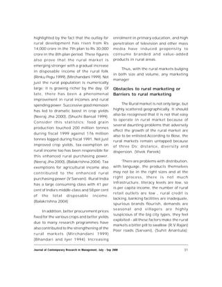 31Journal of Contemporary Research in Management, July - Sep 2008
highlighted by the fact that the outlay for
rural development has risen from Rs
14,000 crore in the 7th plan to Rs 30,000
crore in the 8th plan period. These figures
also prove that the rural market is
emerging stronger with a gradual increase
in disposable income of the rural folk
(Rinku Pegu 1999), (Mirchandani 1999). Not
just the rural population is numerically
large; it is growing richer by the day. Of
late, there has been a phenomenal
improvement in rural incomes and rural
spending power. Successive good monsoon
has led to dramatic boost in crop yields
(Neeraj Jha 2000), (Shuchi Bansal 1999).
Consider this statistics: food grain
production touched 200 million tonnes
during fiscal 1999 against 176 million
tonnes logged during fiscal 1991. Not just
improved crop yields, tax-exemption on
rural income too has been responsible for
this enhanced rural purchasing power.
(Neeraj Jha 2000), (Balakrishna 2004). Tax
exemptions for agricultural income also
contributed to the enhanced rural
purchasing power (V Sarvani). Rural India
has a large consuming class with 41 per
cent of India’s middle-class and 58 per cent
of the total disposable income.
(Balakrishna 2004)
In addition, better procurement prices
fixed for the various crops and better yields
due to many research programmes have
also contributed to the strengthening of the
rural markets (Mirchandani 1999)
(Bhandari and Iyer 1994). Increasing
enrolment in primary education, and high
penetration of television and other mass
media have induced propensity to
consume branded and value-added
products in rural areas.
Thus, with the rural markets bulging
in both size and volume, any marketing
manager
Obstacles to rural marketing or
Barriers to rural marketing
The Rural market is not only large, but
highly scattered geographically. It should
also be recognised that it is not that easy
to operate in rural market because of
several daunting problems that adversely
effect the growth of the rural market are
also to be enlisted.According to Bose, the
rural markets remain untapped because
of three Ds: distance, diversity and
dispersion. (Vivek Pareek)
‘There are problems with distribution,
with language, the products themselves
may not be in the right sizes and at the
right process, there is not much
infrastructure, literacy levels are low, so
is per capita income, the number of rural
retail outlets are low , rural credit is
lacking, banking facilities are inadequate,
spurious brands flourish, demands are
seasonal and villagers are highly
suspicious of the big city types, they feel
exploited - all these factors make the rural
markets a bitter pill to swallow (R.V.Rajan)
Poor roads (Sarvani), (Suhit Anantula);
 