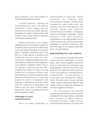 power problems; and inaccessibility to
conventional advertising media
It exhibit linguistic, regional and
cultural diversities, and it can easily be
considered as more complex than the
market of a continent as a whole. (Ramana
Rao) (Nabi, K.C. Raut). Inability of the small
retailer to carry stocks without adequate
credit facility (Ramana Rao)
Product promotion is the biggest
challenge facing rural marketers today and
only those who can overcome it will emerge
successful. (Narasimha Rao). According to
Rajan, “A problem advertisers face is the
lack of a single agency to provide rural
marketing services under one roof,
resulting in a fragmented approach that’s
not conducive to effective brand-building in
rural markets.” (Arathoon 2002). There’s
no surprise in learning that over 70%,
(roughly 670 million) of India’s teeming
masses live in rural areas. Of these, some
260 million live in almost complete media
darkness, without access to TV, radio, and
beyond the reach of newspapers and
magazines. Widespread illiteracy allied
with the multitude of languages and
dialects puts the most of these people
beyond the reach of conventional media
planning (Kilburn 2000).
Challenges in rural
communications
There are many challenges to
communication in rural areas. Several
constrains like illiteracy, poor
communication facilities, infrastructural
inadequacies, poor media reach and
exposure and vast, heterogeneous and
diversely spread rural audiences
characterised by variations in language,
culture and lifestyle, traditional – bound
behaviour of the rural consumers,
unwillingness of the sales people to serve
in the rural areas etc, all these factors pose
challenges to marketers looking to take
their messages to the largely media-dark
areas, of rural markets
Understanding the rural audience
It is not sufficient to understand rural
communication challenges as stated
above; rather, what is equally crucial is the
need to understand the behavioral and
psychographic characteristics of the rural
audiences. An important tool to reach out
to the rural audience is through effective
communication. ‘A rural consumer is
brand loyal and understands symbols
better. This also makes it easy to sell look
- alike”. Inorder to develop an effective rural
communication strategy the following are
the most suggested strategies.
The rural audience has matured
enough to understand the communication
developed for the urban markets, especially
with reference to FMCG products.
Television has been a major effective
communication system for rural mass and,
 