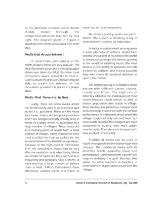 34 Journal of Contemporary Research in Management, July - Sep 2008
to the Attention-Interest-Desire-Action
(AIDA) model through the
compartmentalization may not be very
tight. The diagram given in Figure 2
illustrates the media associated with each
step.
Media that Arouse Interest
In rural India, particularly in the
North, puppet shows are very popular. The
idea of promoting a product through puppet
shows was taken by BASF to make rural
consumers aware about its fertilizers.
Giant cutouts of particular products may be
able to create the interest of the
consumers, provided it is placed in a proper
place.
Media that Generate Action
Lastly, there are some media which
can be effectively used to generate one spot
action, i.e., purchase. These are the haats
and melas. Haats are temporary markets
which are held periodically (mostly once in
week) in a place which is accessible to a
large number of villages. Thus, haats act
as a meeting point of people from a large
number of villages. Many companies have
tried to utilize the haat as a place for live
demonstration of the benefits of a product.
Because of the high-level of interaction
with the consumers, haats can be very
effective media for rural advertising. Melas
are similar to haats but they are held less
frequently and generally have a theme. A
mela also has a large number of visitors
than a haat. FMCG Companies have
effectively utilized melas and haats to
reach out to rural consumers.
No other country exists on earth,
which offers such a dazzling array of
entertainment choices as India does.
In India, entertainment encompasses
a wide plethora of options. Right from
cinema (the largest of its kind in the world)
to television (amongst the fastest growing
in the world) to soothing music (the most
diverse in the world) to awesome festivals
(richest in culture) and richest-possible
food and finally its fanatical devotion to
sports like cricket.
The Indian society is a complex social
system with different castes, classes,
creeds and tribes. The high rate of
illiteracy added to the inadequacy of mass
media impedes reach almost to 80% of
India’s population who reside in village.
Mass media is too glamorous, interpersonal
and unreliable in contrast with the familiar
performance of traditional artist whom the
villager could not only see and hear, but
even touch. Besides this villagers are more
conservative buyers then their urban
counterparts. Their desire to innovate with
new product is restricted.
Traditional media can be used to
reach these people in the marketing of new
concept. The traditional media with its
effective reach, powerful input and
personalized communication system will
help in realizing the goal. Besides this
when the advertisement is couched in
entertainment it goes down easily with the
villager.
 