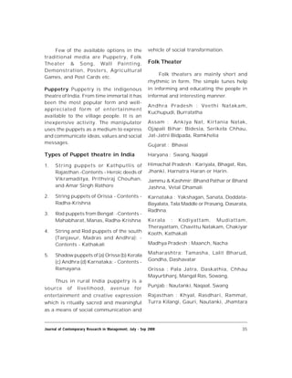 35Journal of Contemporary Research in Management, July - Sep 2008
Few of the available options in the
traditional media are Puppetry, Folk
Theater & Song, Wall Painting,
Demonstration, Posters, Agricultural
Games, and Post Cards etc.
Puppetry Puppetry is the indigenous
theatre of India. From time immortal it has
been the most popular form and well-
appreciated form of entertainment
available to the village people. It is an
inexpensive activity. The manipulator
uses the puppets as a medium to express
and communicate ideas, values and social
messages.
Types of Puppet theatre in India
1. String puppets or Kathputlis of
Rajasthan -Contents - Heroic deeds of
Vikramaditya, Prithviraj Chouhan,
and Amar Singh Rathore
2. String puppets of Orissa - Contents -
Radha-Krishna
3. Rod puppets from Bengal: -Contents -
Mahabharat, Manas, Radha-Krishna
4. String and Rod puppets of the south
(Tanjavur, Madras and Andhra): -
Contents - Kathakali
5. Shadow puppets of (a) Orissa (b) Kerala
(c) Andhra (d) Karnataka: - Contents -
Ramayana.
Thus in rural India puppetry is a
source of livelihood, avenue for
entertainment and creative expression
which is ritually sacred and meaningful
as a means of social communication and
vehicle of social transformation.
Folk Theater
Folk theaters are mainly short and
rhythmic in form. The simple tunes help
in informing and educating the people in
informal and interesting manner.
Andhra Pradesh : Veethi Natakam,
Kuchupudi, Burratatha
Assam : Ankiya Nat, Kirtania Natak,
Ojapali Bihar: Bidesia, Serikela Chhau,
Jat-Jatni Bidpada, Ramkhelia
Gujarat : Bhavai
Haryana : Swang, Naqqal
Himachal Pradesh : Kariyala, Bhagat, Ras,
Jhanki, Harnatra Haran or Harin.
Jammu & Kashmir: Bhand Pathar or Bhand
Jashna, Vetal Dhamali
Karnataka : Yakshagan, Sanata, Doddata-
Bayalata, Tala Maddle or Prasang, Dasarata,
Radhna.
Kerala : Kodiyattam, Mudiattam,
Therayattam, Chavittu Natakam, Chakiyar
Kooth, Kathakali
Madhya Pradesh : Maanch, Nacha
Maharashtra: Tamasha, Lalit Bharud,
Gondha, Dashavatar
Orissa : Pala Jatra, Daskathia, Chhau
Mayurbhanj, Mangal Ras, Sowang,
Punjab : Nautanki, Naqaal, Swang
Rajasthan : Khyal, Rasdhari, Rammat,
Turra Kilangi, Gauri, Nautanki, Jhamtara
 