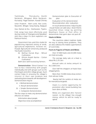 36 Journal of Contemporary Research in Management, July - Sep 2008
Tamilnadu : Therukuttu, Veethi
Natakam, Bhagwat Mela Natakam,
Kurvaanji, Pagal Vasham, Kavadi Chindu
Uttar Pradesh : Ram Leela, Ras Leela,
Nautanki, Bhagat, Sang-Swang, Naqqual
Goa, Daman & Diu : Dashavatar, Tiyatra.
Folk songs have been effectively used
during revolts of Telangana and Naxalbari
and now a days it’s best exploiters are
Political Parties.
Government has used this media for
popularizing improved variety of seeds,
agricultural implements, fertilizer etc.
Punjab Agricultural University produced
Two Audio Cassettes.
A) Balliye Kanak Biye - Wheat
Cultivation.
B) Khiran Kepah Narme - Cotton
Cultivation.
Both were well received by farmers.
Demonstration: “Direct Contact” is a
face-to-face relationship with people
individually and with groups such as the
Panchayats and other village groups. Such
contact helps in arousing the villager’s
interest in their own problem and
motivating them towards self-development.
Demonstration may be
A. i. Method demonstration
ii. Result demonstration
B. i. Simple Demonstration
ii. Composite Demonstration
The five steps to make any demonstration
effective are below:
Information about people
Objectives to be accomplished
Demonstration plan & Execution of
the plan
Evaluation of the demonstration
Reconsideration after evaluation.
In result demonstration, help of audio
-visual media can add value. Asian Paints
launched Utsav range by painting
Mukhiya’s house or Post office to
demonstrate that paint does not peel off.
Haats & Melas
The countries oldest tradition holds
the key to solving these problems. They
are also called as the mobile supermarkets
of rural India.
Facts & Figures of Haats and Melas
Over 47,000 haats and 25,000 melas
are held annually.
The average daily sale at a Haat is
about Rs.2.25 Lacs
Annual sales at melas amount to
Rs.3,500 crore.
Over half the shoppers at haats have
shopping lists.
More than 10,000 melas draw visitors
from all over India.
Nearly half the outlets at melas are
for manufactured goods.
Haats is a better opportunity for
promotion after brand building has
been done at Mela.
Melas are organized after harvest
season, so the villager has enough
money, which he will be ready to
spend.
 