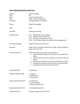 YEAR 3 ENGLISH LANGUAGE LESSON PLAN

Subject                       : English Language
Class                         : 3A
Date                          : 21 July 2011 (Thursday)
Time                          : 10.30 - 11.30 am (2 periods)
Enrolment                     : 23 pupils (8 males, 15 females)

Theme                         : World of Knowledge

Topic                         : Fruits

Focal Skill                   : Speaking and writing

Integrated skills             : 2.3.1    Responding to ‘wh’ questions
                                3.3.1    Read and understand phrases
                                4.3.1    Complete missing letters in words
                                4.4.1    Form simple sentences and questions by arranging words.

Previous knowledge            : Pupils know the name of the fruit

Keywords                      : apple, banana, pineapple, watermelon, orange, mango, strawberry,
                                grape, lemon, star fruit

Learning outcomes             : By the end of this lesson, pupils should be able to
                                   1. name the fruits at least 6 out of 10 fruits from the flash card
                                       shown
                                   2. spell the name of the fruits at least 7 out of 10 from the flash
                                       shown.
                                   3. state the color at least 6 out of 10 from the flash card shown
                                   4. complete the sentences at least 3 out of 5 using word given.
                                   5. rearrange the fruits name at least 5 out of 8.


Thinking skills (TS)          : 1. Attributing

Multiple intelligence (MI)    : 1. Linguistic
                                2. Spatial Visual
                                3. Interpersonal

Values and citizenship (VC)   : 1. Cooperation
                                2. Love for oneself
                                3. Being thankful to God.

Educational emphasis (EE)     : 1. Knowledge acquisition

Teaching aids (TA)            : Handouts, jigsaw puzzle, flash card
 