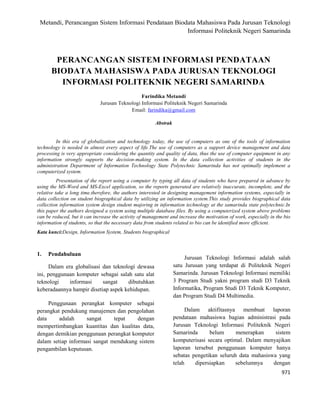 Metandi, Perancangan Sistem Informasi Pendataan Biodata Mahasiswa Pada Jurusan Teknologi
Informasi Politeknik Negeri Samarinda
971
PERANCANGAN SISTEM INFORMASI PENDATAAN
BIODATA MAHASISWA PADA JURUSAN TEKNOLOGI
INFORMASI POLITEKNIK NEGERI SAMARINDA
Farindika Metandi
Jurusan Teknologi Informasi Politeknik Negeri Samarinda
Email: farindika@gmail.com
Abstrak
In this era of globalization and technology today, the use of computers as one of the tools of information
technology is needed in almost every aspect of life.The use of computers as a support device management and data
processing is very appropriate considering the quantity and quality of data, thus the use of computer equipment in any
information strongly supports the decision-making system. In the data collection activities of students in the
administration Department of Information Technology State Polytechnic Samarinda has not optimally implement a
computerized system.
Presentation of the report using a computer by typing all data of students who have prepared in advance by
using the MS-Word and MS-Excel application, so the reports generated are relatively inaccurate, incomplete, and the
relative take a long time.therefore, the authors interested in designing management information systems, especially in
data collection on student biographical data by utilizing an information system.This study provides biographical data
collection information system design student majoring in information technology at the samarinda state polytechnic.In
this paper the authors designed a system using multiple database files. By using a computerized system above problems
can be reduced, but it can increase the activity of management and increase the motivation of work, especially in the bio
information of students, so that the necessary data from students related to bio can be identified more efficient.
Kata kunci:Design, Information System, Students biographical
1. Pendahuluan
Dalam era globalisasi dan teknologi dewasa
ini, penggunaan komputer sebagai salah satu alat
teknologi informasi sangat dibutuhkan
keberadaannya hampir disetiap aspek kehidupan.
Penggunaan perangkat komputer sebagai
perangkat pendukung manajemen dan pengolahan
data adalah sangat tepat dengan
mempertimbangkan kuantitas dan kualitas data,
dengan demikian penggunaan perangkat komputer
dalam setiap informasi sangat mendukung sistem
pengambilan keputusan.
Jurusan Teknologi Informasi adalah salah
satu Jurusan yang terdapat di Politeknik Negeri
Samarinda. Jurusan Teknologi Informasi memiliki
3 Program Studi yakni program studi D3 Teknik
Informatika, Program Studi D3 Teknik Komputer,
dan Program Studi D4 Multimedia.
Dalam aktifitasnya membuat laporan
pendataan mahasiswa bagian administrasi pada
Jurusan Teknologi Informasi Politeknik Negeri
Samarinda belum menerapkan sistem
komputerisasi secara optimal. Dalam menyajikan
laporan tersebut penggunaan komputer hanya
sebatas pengetikan seluruh data mahasiswa yang
telah dipersiapkan sebelumnya dengan
 