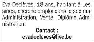 Eva Declèves, 18 ans, habitant à Les-
sines, cherche emploi dans le secteur
Administration, Vente. Diplôme Admi-
nistration.
              Contact :
         evadecleves@live.be
 