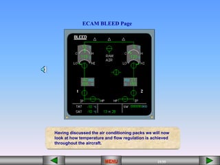 15/55
MENU
ECAM BLEED Page
Having discussed the air conditioning packs we will now
look at how temperature and flow regulation is achieved
throughout the aircraft.
 