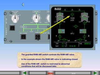 35/55
MENU
[][][][][][] [][]
The guarded RAM AIR switch controls the RAM AIR valve.
In the example shown the RAM AIR valve is indicating closed.
Use of the RAM AIR switch is restricted to abnormal
conditions that will be discussed later.
 