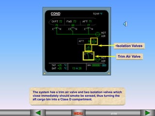 47/55
MENU
The system has a trim air valve and two isolation valves which
close immediately should smoke be sensed, thus turning the
aft cargo bin into a Class D compartment.
•Isolation Valves
Trim Air Valve
 