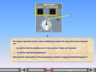 54/55
MENU
For normal operation of the cargo conditioning system the only pilot inputs required
are:
• to confirm that the switches are in their normal “lights out” position
• to set the required temperatures
Note that the mid position of the temperature selector is approximately 60 degrees F.
 
