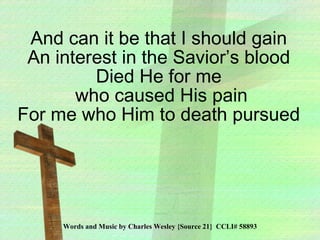 Words and Music by Charles Wesley {Source 21}  CCLI# 58893 And can it be that I should gain An interest in the Savior’s blood Died He for me who caused His pain For me who Him to death pursued 