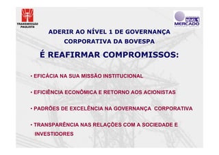 ADERIR AO NÍVEL 1 DE GOVERNANÇA
           CORPORATIVA DA BOVESPA

   É REAFIRMAR COMPROMISSOS:

• EFICÁCIA NA SUA MISSÃO INSTITUCIONAL


• EFICIÊNCIA ECONÔMICA E RETORNO AOS ACIONISTAS


• PADRÕES DE EXCELÊNCIA NA GOVERNANÇA CORPORATIVA


• TRANSPARÊNCIA NAS RELAÇÕES COM A SOCIEDADE E
 INVESTIDORES
 
